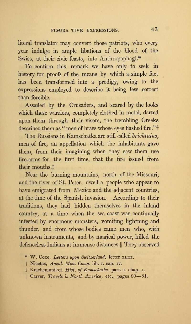 literal translator may convert those patriots, who every year indulge in ample libations of the blood of the Swiss, at their civic feasts, into Anthropophagi.* To confirm this remark we have only to seek in history for proofs of the means by which a simple fact has been transformed into a prodigy, owing to the expressions employed to describe it being less correct than forcible. Assailed by the Crusaders, and scared by the looks which these warriors, completely clothed in metal, darted upon them through their visors, the trembling Greeks described them as  men of brass whose eyes flashed fire.f The Russians in Kamschatka are still called hrichtains, men of fire, an appellation which the inhabitants gave them, from their imagining when they saw them use fire-arms for the first time, that the fire issued from their mouths. :[ Near the burning mountains, north of the Missouri, and the river of St. Peter, dwell a people who appear to have emigrated from Mexico and the adjacent countries, at the time of the Spanish invasion. According to their traditions, they had hidden themselves in the inland country, at a time when the sea coast was continually infested by enormous monsters, vomiting lightning and thunder, and from whose bodies came men who, with unknown instruments, and by magical power, killed the defenceless Indians at immense distances.! They observed * W. Coxe, Letters upon Switzerland, letter xliii. f Nicetas, Annal. Man. Comn. lib. i. cap. iv. % Kracheninnikof, Hist, of Kamschatka, part. i. chap. i. || Carver, Travels in North America, etc., pages 80—81.