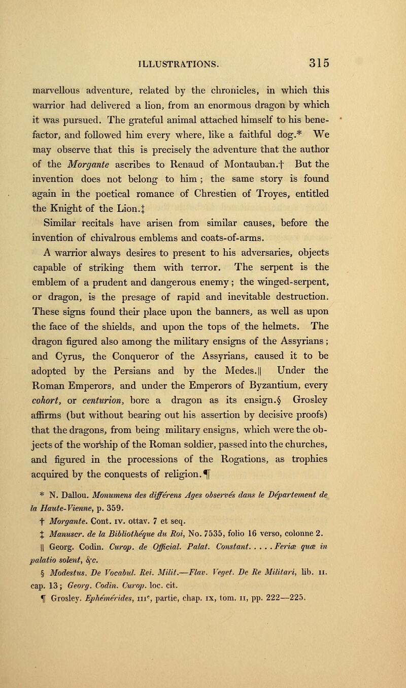 marvellous adventure, related by the chronicles, in which this warrior had delivered a lion, from an enormous dragon by which it was pursued. The grateful animal attached himself to his bene- factor, and followed him every where, like a faithful dog.* We may observe that this is precisely the adventure that the author of the Morgante ascribes to Renaud of Montauban.f But the invention does not belong to him ; the same story is found again in the poetical romance of Chrestien of Troyes, entitled the Knight of the Lion.J Similar recitals have arisen from similar causes, before the invention of chivalrous emblems and coats-of-arms. A warrior always desires to present to his adversaries, objects capable of striking them with terror. The serpent is the emblem of a prudent and dangerous enemy ; the winged-serpent, or dragon, is the presage of rapid and inevitable destruction. These signs found their place upon the banners, as well as upon the face of the shields, and upon the tops of the helmets. The dragon figured also among the military ensigns of the Assyrians ; and Cyrus, the Conqueror of the Assyrians, caused it to be adopted by the Persians and by the Medes.|| Under the Roman Emperors, and under the Emperors of Byzantium, every cohort, or centurion, bore a dragon as its ensign.§ Grosley affirms (but without bearing out his assertion by decisive proofs) that the dragons, from being military ensigns, which were the ob- jects of the wortehip of the Roman soldier, passed into the churches, and figured in the processions of the Rogations, as trophies acquired by the conquests of religion. % * N. Dallou. Monumens des différens Ages observés dans le Département de la Haute-Vienne, p. 359. t Morgante. Cont. iv. ottav. 7 et seq. X Manuscr. de la Bibliothèque du Roi, No. 7535, folio 16 verso, colonne 2. || Georg. Codin. Curop. de Officiai. Palat. Constant Feriœ quai in palatio soient, &çc. § Modestus. De Vocabul. Rei. Milit.—Flav. Veget. De Re Militari, lib. n. cap. 13 ; Georg. Codin. Curop. loc. cit. If Grosley. Ephemérides, me, partie, chap, ix, tom. n, pp. 222—225.