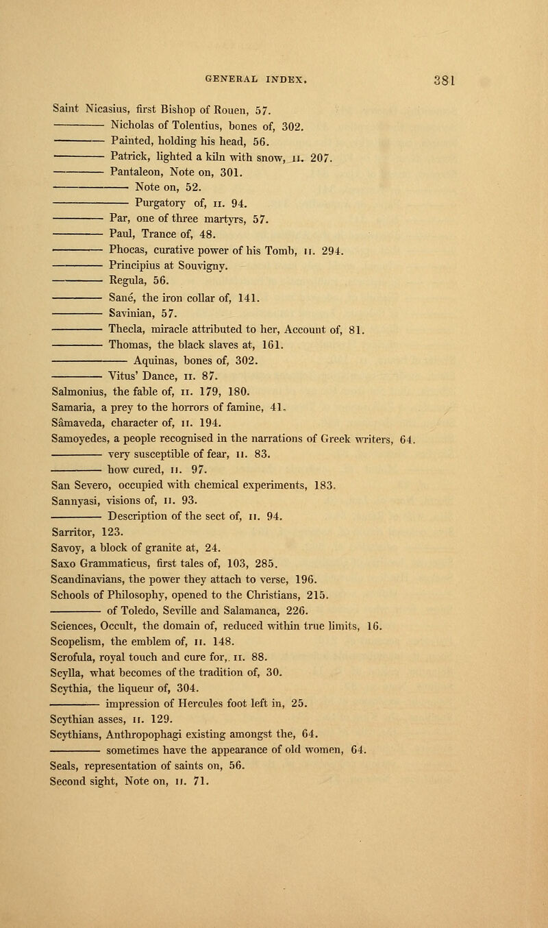 Saint Nicasius, first Bishop of Rouen, 57. Nicholas of Tolentius, bones of, 302. Painted, holding his head, 56. ■ Patrick, lighted a kiln with snow, u. 207. Pantaleon, Note on, 301. Note on, 52. Purgatory of, n. 94. Par, one of three martyrs, 57. Paul, Trance of, 48. Phocas, curative power of his Tomb, it. 294. Principius at Souvigny. Régula, 56. Sané, the iron collar of, 141. Savinian, 57. Thecla, miracle attributed to her, Account of, 81. Thomas, the black slaves at, 161. Aquinas, bones of, 302. Vitus' Dance, n. 87. Salmonius, the fable of, n. 179, 180. Samaria, a prey to the horrors of famine, 4L Sâmaveda, character of, n. 194. Samoyedes, a people recognised in the narrations of Greek writers, 64. very susceptible of fear, n. 83. how cured, n. 97. San Severo, occupied with chemical experiments, 183. Sannyasi, visions of, n. 93. Description of the sect of, ii. 94. Sarritor, 123. Savoy, a block of granite at, 24. Saxo Grammaticus, first tales of, 103, 285. Scandinavians, the power they attach to verse, 196. Schools of Philosophy, opened to the Christians, 215. of Toledo, Seville and Salamanca, 226. Sciences, Occult, the domain of, reduced within true limits, 16. Scopelism, the emblem of, n. 148. Scrofula, royal touch and cure for,, n. 88. Scylla, what becomes of the tradition of, 30. Scythia, the liqueur of, 304. impression of Hercules foot left in, 25. Scythian asses, u. 129. Scythians, Anthropophagi existing amongst the, 64. sometimes have the appearance of old women, 64. Seals, representation of saints on, 56. Second sight, Note on, n. 71.