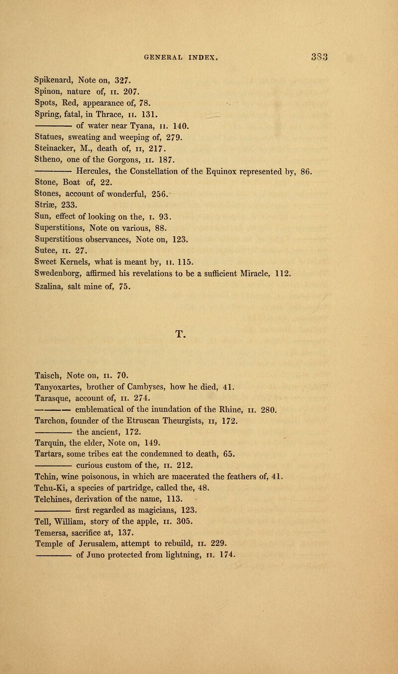 Spikenard, Note on, 327. Spinon, nature of, n. 207. Spots, Red, appearance of, 78. Spring, fatal, in Thrace, u. 131. ■ of water near Tyana, u. 140. Statues, sweating and weeping of, 279. Steinacker, M., death of, n, 217. Stheno, one of the Gorgons, n. 187. Hercules, the Constellation of the Equinox represented by, 86. Stone, Boat of, 22. Stones, account of wonderful, 256. Striae, 233. Sun, effect of looking on the, i. 93. Superstitions, Note on various, 88. Superstitious observances, Note on, 123. Sutee, ii. 27. Sweet Kernels, what is meant by, n. 115. Swedenborg, affirmed his revelations to be a sufficient Miracle, 112. Szalina, salt mine of, 75. T. Taisch, Note on, n. 70. Tanyoxartes, brother of Cambyses, how he died, 41. Tarasque, account of, n. 274. emblematical of the inundation of the Rhine, n. 280. Tarchon, founder of the Etruscan Theurgists, n, 172. the ancient, 172. Tarquin, the elder, Note on, 149. Tartars, some tribes eat the condemned to death, 65. curious custom of the, n. 212. Tchin, wine poisonous, in which are macerated the feathers of, 41. Tchu-Ki, a species of partridge, called the, 48. Telchines, derivation of the name, 113. first regarded as magicians, 123. Tell, William, story of the apple, n. 305. Temersa, sacrifice at, 137. Temple of Jerusalem, attempt to rebuild, n. 229. of Juno protected from lightning, n. 174.