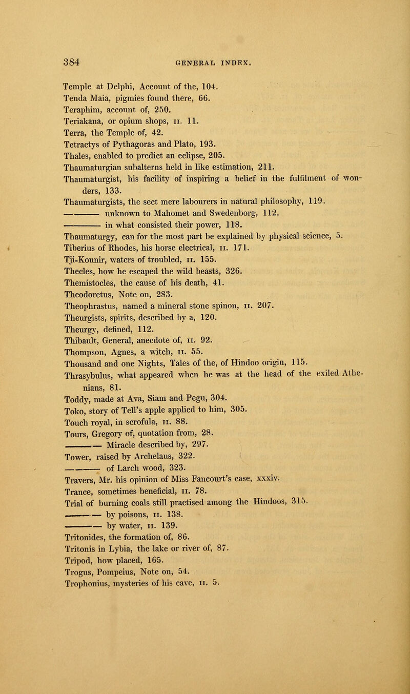 Temple at Delphi, Account of the, 104. Tenda Maia, pigmies found there, 66. Teraphim, account of, 250. Teriakana, or opium shops, n. 11. Terra, the Temple of, 42. Tetractys of Pythagoras and Plato, 193. Thaïes, enabled to predict an eclipse, 205. Thaumaturgian subalterns held in like estimation, 211. Thaumaturgist, his facility of inspiring a belief in the fulfilment of won- ders, 133. Thaumaturgists, the sect mere labourers in natural philosophy, 119. unknown to Mahomet and Swedenborg, 112. in what consisted their power, 118. Thaumaturgy, can for the most part be explained by physical science, 5. Tiberius of Rhodes, his horse electrical, n. 171. Tji-Kounir, waters of troubled, n. 155. Thecles, how he escaped the wild beasts, 326. Themistocles, the cause of his death, 41. Theodoretus, Note on, 283. Theophrastus, named a mineral stone spinon, n. 207. Theurgists, spirits, described by a, 120. Theurgy, defined, 112. Thibault, General, anecdote of, n. 92. Thompson, Agnes, a witch, n. 55. Thousand and one Nights, Tales of the, of Hindoo origin, 115. Thrasybulus, what appeared when he was at the head of the exiled Athe- nians, 81. Toddy, made at Ava, Siam and Pegu, 304. Toko, story of Tell's apple applied to him, 305. Touch royal, in scrofula, n. 88. Tours, Gregory of, quotation from, 28. Miracle described by, 297. Tower, raised by Archelaus, 322. —_ of Larch wood, 323. Travers, Mr. his opinion of Miss Fancourt's case, xxxiv. Trance, sometimes beneficial, n. 78. Trial of burning coals still practised among the Hindoos, 315. — by poisons, n. 138. . — by water, n. 139. Tritonides, the formation of, 86. Tritonis in Lybia, the lake or river of, 87. Tripod, how placed, 165. Trogus, Pompeius, Note on, 54. Trophonius, mysteries of his cave, n. 5.
