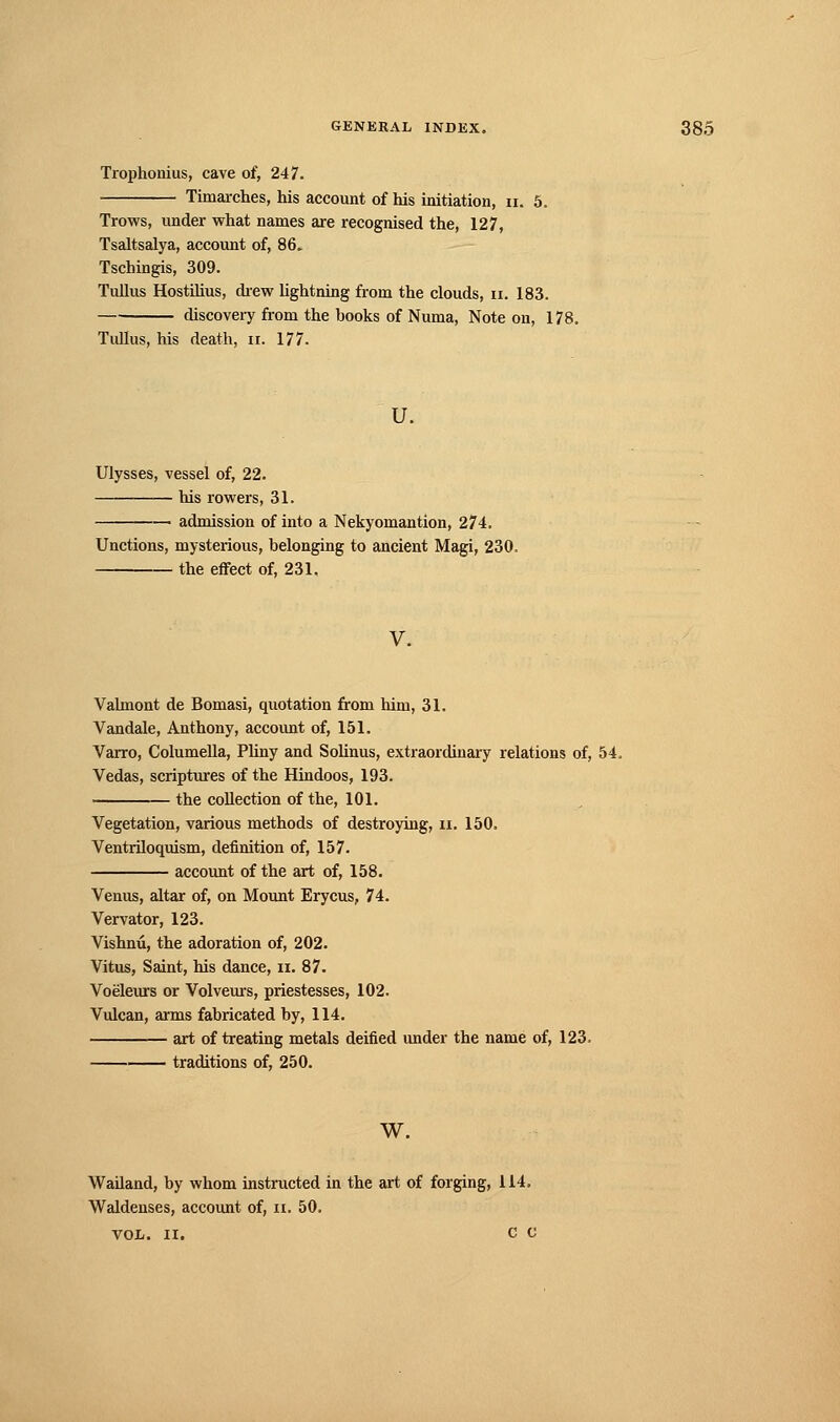 Trophonius, cave of, 247. Timarches, his account of his initiation, n. 5. Trows, under what names are recognised the, 127, Tsaltsalya, account of, 86» Tschingis, 309. Tullus Hostilius, drew lightning from the clouds, n. 183. disco very from the books of Numa, Note on, 178. Tullus, his death, n. 177. u. Ulysses, vessel of, 22. his rowers, 31. admission of into a Nekyomantion, 274. Unctions, mysterious, belonging to ancient Magi, 230, the effect of, 231. V. Valmont de Bomasi, quotation from him, 31. Vandale, Anthony, account of, 151. Varro, Columella, Pliny and Solinus, extraordinary relations of, 54, Vedas, scriptures of the Hindoos, 193. the collection of the, 101. Vegetation, various methods of destroying, n. 150. Ventriloquism, definition of, 157. account of the art of, 158. Venus, altar of, on Mount Erycus, 74. Vervator, 123. Vishnû, the adoration of, 202. Vitus, Saint, his dance, n. 87. Voëleurs or Volveurs, priestesses, 102. Vulcan, arms fabricated by, 114. art of treating metals deified under the name of, 123. traditions of, 250. W. Wailand, by whom instructed in the art of forging, 114. Waldenses, account of, n. 50. VOL. II. c c