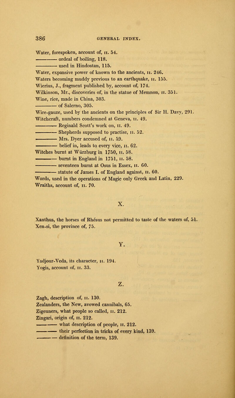 Water, forespoken, account of, m. 54. ordeal of boiling, 118. used in Hindustan, 115. Water, expansive power of known to the ancients, n. 246. Waters becoming muddy previous to an earthquake, u. 155. Wierius, J., fragment published by, account of, 174. Wilkinson, Mr., discoveries of, in the statue of Memnon, n. 351. Wine, rice, made in China, 303. of Salerno, 305. Wire-gauze, used by the ancients on the principles of Sir H. Davy, 291. Witchcraft, numbers condemned at Geneva, n. 49. —— Reginald Scott's work on, u. 49. ■ — Shepherds supposed to practise, n. 52. —— Mrs. Dyer accused of, u. 59. ■ — belief in, leads to every vice, n. 62. Witches burnt at Wurzburg in 1750, n. 58. burnt in England in 1751, u. 58. seventeen burnt at Osus in Essex, n. 60. ■— statute of James I. of England against, n. 60. Words, used in the operations of Magic only Greek and Latin, 229. Wraiths, account of, n. 70. X. Xanthus, the horses of Rhésus not permitted to taste of the waters of, 51. Xen-si, the province of, 75. Y. Yadjour-Veda, its character, ir. 194. Yogis, account of, n. 33. z. Zagh, description of, u. 130. Zealanders, the New, avowed cannibals, 65. Zigeuners, what people so called, n. 212. Zingari, origin of, n. 212. '..■ what description of people, n. 212. —— their perfection in tricks of every kind, 139. . definition of the term, 139.