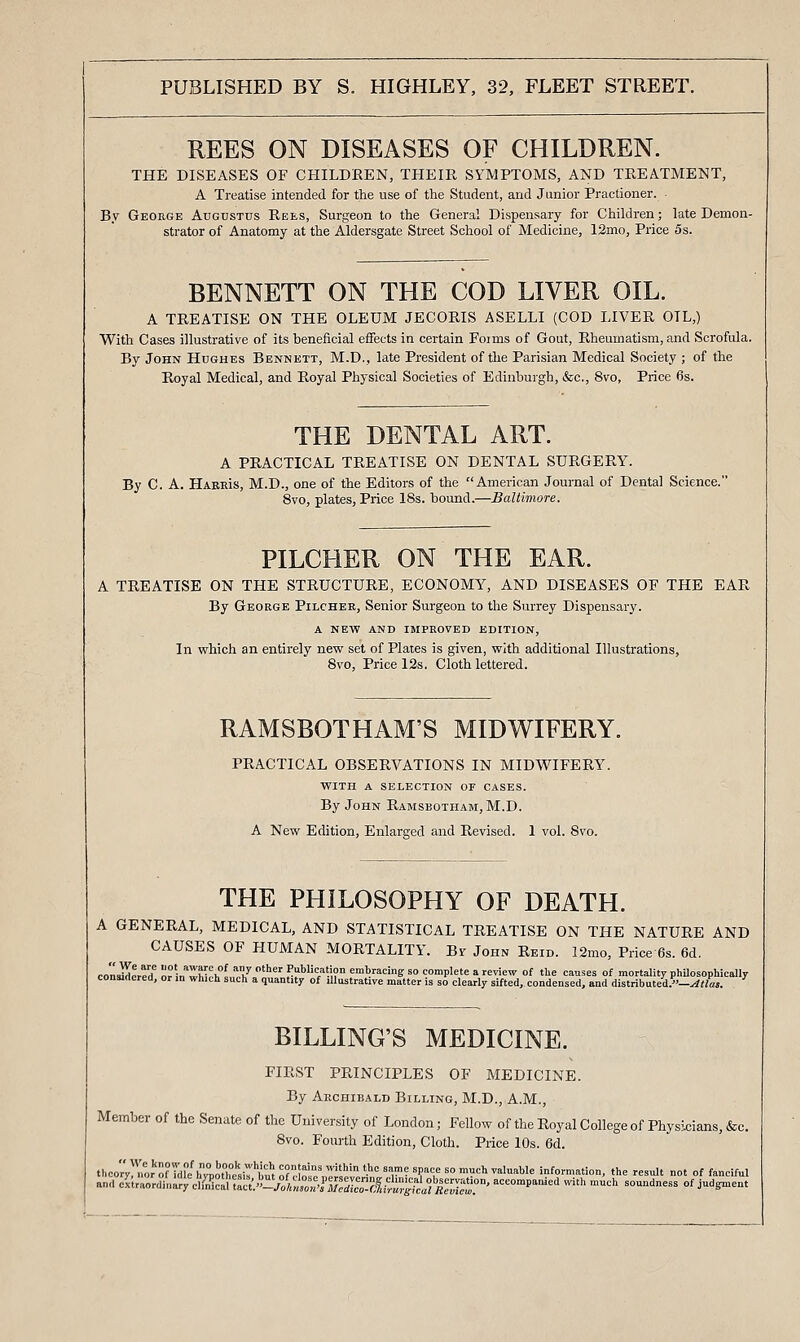 REES ON DISEASES OF CHILDREN. THE DISEASES OF CHILDREN, THEIR SYMPTOMS, AND TREATMENT, A Treatise intended for the use of the Student, and Junior Practioner. By George Augustus Rees, Surgeon to the General Dispensary for Children; late Demon- strator of Anatomy at the Aldersgate Street School of Medicine, I2mo, Price 5s. BENNETT ON THE COD LIVER OIL. A TREATISE ON THE OLEUM JECORIS ASELLI (COD LIVER OIL,) With Cases illustrative of its beneficial effects in certain Forms of Gout, Rheumatism, and Scrofula. By John Hughes Bennett, M.D., late President of the Parisian Medical Society ; of the Royal Medical, and Royal Physical Societies of Edinburgh, &c., 8vo, Price 6s. THE DENTAL ART. A PRACTICAL TREATISE ON DENTAL SURGERY. By C. A. HarrIs, M.D., one of the Editors of the American Journal of Dental Science. 8vo, plates, Price 18s. bound.—Baltimore. PILCHER ON THE EAR. A TREATISE ON THE STRUCTURE, ECONOMY, AND DISEASES OF THE EAR By George Pilchee, Senior Surgeon to the Surrey Dispensary. A new and improved edition. In which an entirely new set of Plates is given, with additional Illustrations, Bvo, Price 12s. Cloth lettered. RAMSBOTHAM'S MIDWIFERY. PRACTICAL OBSERVATIONS IN MIDWIFERY. with a selection or cases. By John Ramsbotham, M.D. A New Edition, Enlarged and Revised. 1 vol. 8vo. THE PHILOSOPHY OF DEATH. A GENERAL, MEDICAL, AND STATISTICAL TREATISE ON THE NATURE AND CAUSES OF HUMAN MORTALITY. By John Reid. 12mo, Price 6s. 6d. conaMored^ or in^XJih!,,?/ '^' P'''^/?'' embracing so complete a review of the causes of mortality philosophically consirtcred, or in which such a quantity of illustrative matter is so clearly sifted, condensed, and distributed.-^«a5. BILLING'S MEDICINE. FIRST PRINCIPLES OF MEDICINE. By Archibald Billing, M.D., A.M., Member of the Senate of the University of London; Fellow of the Royal College of Physicians, &c. 8vo. Fourth Edition, Cloth. Price 10s. 6d. theory)T.oJ'of He^5^0t'£ir W o? cl^l/nJr',^' '•'= '^ • '?'i'=  '^=1' ^='I'''''« information, the result not of fanciful and /Ar.orl'^\Vl^^^T::i.^^jl^^^^^^^^^^ accompanied with much soundness of judgment