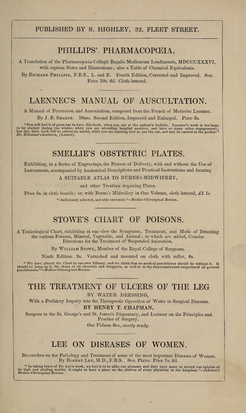 PHILLIPS'. PHARMACOPOEIA. A Trauslation of the Phaiinacopoeia Collegii Regalis Medicorum Londinensis, MDCCCXXXVI, with copious Notes and Illustrations ; also a Table of Chemical Equivalents. By RiCHAED Phillips, F.E..S., L. and E. Fom-th Edition, Con-ected and Improved. 8vo. Price 10s. 6d. Cloth lettered. LAENNEC'S MANUAL OF AUSCULTATION. A Manual of Percussion and Auscultation, composed from the French of Meriedec Laennec. By J. B. Shakpe. 18mo. Second Edition, Improved and Enlarged. Price 3s. * Yon will find it of great use to have this book, when you are at the patient's bedside. Laennec's work is too large to be studied during the winter, when you are attending hospital practice, and hare so many other engaffements; but this little book will be extremely useful, while you arc learning how to use the ear, and may be carried in the pocket.'' Dr, EUiotson's Lectures, (LancetJ. SMELLIE'S OBSTETRIC PLATES. Exhibiting, in a Series of Engravings, the Process of Delivery, with and without the Use of Instriunents, accompanied by Anatomical Descriptions and Practical Instructions and forming A SUITABLE ATLAS TO BURNS's MIDWIFERY, and other Treatises requiring Plates. Price 5s. in cloth boards ; or, with Burns's Midwifery in One Volume, cloth lettered, £\ Is  Judicio<isly selected, and ably executed.—Medico-Chirurgical Reviea, STOWE'S CHART OF POISONS. A Toxicological Chart, exhibiting at one view the Symptoms, Treatment, and Mode of Detecting the various Poisons, Mineral, Vegetable, and Animal; to which are added. Concise Directions for the Treatment of Suspended Animation. By William Stowe, Member of the Royal College of Surgeons. Ninth Edition. 2s. Varnished and mounted on cloth with roller, 6s.  We have placed the Chart in ovir own Library, and we think that no medical practitioner should be withoat it. It should be hung: up in the shops of all chemists and druggists, as well as in the dispensaries and surgeries of all general practitioners.-—McdicO'ChiTurgical Review, THE TREATMENT OF ULCERS OF THE LEG BY WATER DRESSING, With a Prefatory Inquiry into the Therapeutic Operation of Water in Surgical Diseases. BY HENRY T. CHAPMAN. Surgeon to the St. George's and St. James's Dispensary, and Lecturer on the Principles and Practice of Surgery. One Volume 8vo, nearly ready. LEE ON DISEASES OF WOMEN. Researches on the Pathology and Treatment of some of the most important Diseases of Women. By Robert Lee, M.D., F.R.S. 8vo. Plales. Price 7s. 6d.  In taking leave of Dr. Lee's work, we feel it to be alike our pleasure and duty once more to record our opinion of its high and sterling merits: It ought to have a place on the shelves of every physician in the kingdom.—.CoAnsoK'* Medico-C'hirurgical Review.