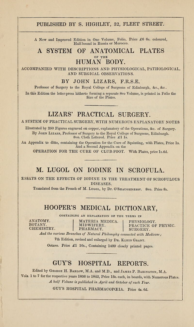 A New and Improved Edition in One Volume, Folio, Price ^6 6s. coloured, Half-bound in Russia or Morocco. A SYSTEM OF ANATOMICAL PLATES OF THE HUMAN BODY. ACCOMPANIED WITH DESCRIPTIONS AND PHYSIOLOGICAL, PATHOLOGICAL, AND SURGICAL OBSERVATIONS. BY JOHN LIZARS, F.R.S.E. Professor of Surgery to the Royal College of Surgeons of Edinburgh, &c., <fec. In this Edition the letter-press hitherto forming a separate 8vo Volume, is printed in Folio the Size of the Plates. LIZARS' PRACTICAL SURGERY. A SYSTEM OF PRACTICAL SURGERY, WITH NUMEROUS EXPLANATORY NOTES Illustrated by 250 Figures engraved on copper, explanatory of the Operations, &c. of Sui-gery. By John Lizaes, Professor of Surgery to the Royal College of Surgeons, Edinburgh. 8vo. Cloth Lettered. Price ^1 Is. An Appendix to ditto, containing the Operation for the Cure of Squinting, with Plates, Price Is. And a Second Appendix on the OPERATION FOR THE CURE OF CLUB-FOOT. With Plates, price ls.6d. M. LUGOL ON IODINE IN SCROFULA. ESSAYS ON THE EFFECTS OF IODINE IN THE TREATMENT OF SCROFULOUS DISEASES. Translated from the French of M. Lugol, by Dr. O'Shaughnessy. 8vo. Price 8s. HOOPER'S MEDICAL DICTIONARY, CONTAINING AN EXPLANATION OF THE TERMS IN ANATOMY. BOTANY. CHEMISTRY. PHYSIOLOGY. PRACTICE OF PHYSIC. SURGERY. MATERIA MEDICA. MIDWIFERY. PHARMACY. And the various Branches of Natural Philosophy cofinected with Medicine ; 7th Edition, revised and enlarged by Da. Klein Grant. Octavo. Price ^£'1 10s., Containing 1400 closely printed pages. GUY'S HOSPITAL REPORTS. Edited by Geoege H. Barlow, M.A. and M.D., and James P. Babington, M.A. Vols. 1 to 7 for the respective years 1836 to 1843, Price 13s. each, in boards, with Numerous Plates. A half Volume is published in April and October of each Fear. GUY'S HOSPITAL PHARMACOPOEIA. Price 4s. 6d.