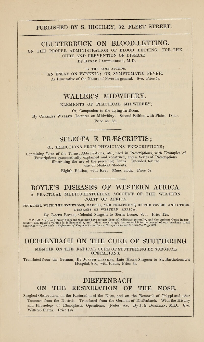 CLUTTERBUCK ON BLOOD-LETTING. ON THE PROPER ADMINISTRATION OF BLOOD LETTING, FOR THE CURE AND PREVENTION OF DISEASE By Henry Clutterbuck, M.D. Br THE SAME AUTHOR. • ■ AN ESSAY ON PYREXIA ; OR, SYMPTOMATIC FEVER, As Illustrative of the Nature of Fever in general. 8vo. Price 5s. WALLER'S MIDWIFERY. ELEMENTS OF PRACTICAL MIDWIFERY; Or, Companion to the Lying-In-Room. By Charles Waller, Lecturer on Midwifery. Second Edition with Plates. 18mo. Price 4s. 6d. SELECTA E PRiESCRIPTIS; Or, SELECTIONS FROM PHYSICIANS' PRESCRIPTIONS; Containing Lists of the Tenns, Abbrewations, &c., used in Prescriptions, with Examples of Prescriptions grammatically explained and construed, and a Series of Prescriptions illustrating the use of the preceding Tei-ms. Intended for the use of Medical Students. Eighth Edition, with Key. 33mo, cloth. Price 5s. BOYLE'S DISEASES OF WESTERN AFRICA. A PRACTICAL MEDICO-HISTORICAL ACCOUNT OF THE WESTERN COAST OF AFRICA, TOGETHER, WITH THE SYMPTOMS, CAUSES, AND TREATMENT, OF THE FEVERS AND OTHER DISEASES OF WESTERN AFRICA. By James Boyle, Colonial Surgeon to Sierra Leone. 8vo. Price 12s. To all Army and Navy Surgeons who may have to visit Tropical Climates generally, and the African Coast in par- ticular, Mr. Boyle's volume is indispensable, and indeed we strongly recommend it to the perusal of our brethren in all countries.—Johnson's  hijiuence of Tropical Climates on European Constitutions.—Page 359. DIEFFENBACH ON THE CURE OF STUTTERING. MEMOIR ON THE RADICAL CURE OF STUTTERING BY SURGICAL OPERATIONS. Translated from the Gennan, By Joseph Travers, Late House-Surgeon to St. Bartholomew'; Hospital, 8vo, with Plates, Price 3s. DIEFFENBACH ON THE RESTORATION OF THE NOSE. Surgical Observations on the Restoration of the Nose, and on the Removal of Polypi and other Tumours from the Nostrils. Translated from the German of DiefFenbach. With the History and Physiology of Rhinoplastic Operations. ^Notes, &c. By J. S. Bushnan, M.D., 8vo. With 26 Plates. Price 12s.