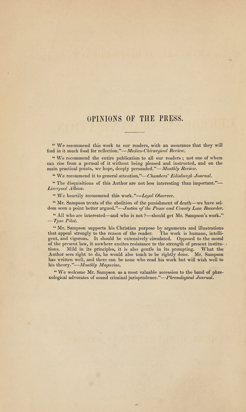 OPINIONS OF THE PRESS. •' We recommend this work to our readers, with an assurance that they will find in it much food for reflection.—Medico-Chirurgical Review.  We recommend the entire publication to all our readers ; not one of whom can rise from a perusal of it without being pleased and instructed, and on the main practical points, we hope, deeply persuaded.—Monthly Review.  We recommend it to general attention.—Chambers' Edinhurgh Journal.  The disquisitions of this Author are not less interesting than important.— Liverpool Albion. ■ We heartily recommend this work.—Legal Observer.  Mr. Sampson treats of the abolition of the punishment of death—we have sel- dom seen a point better argued.-—Justice of tlie Peace and County Law Recorder,  All who are interested—and who is not ?—should get Mr. Sampson's work. —Tyne Pilot.  Mr. Sampson supports his Christian purpose by arguments and illustrations that appeal strongly to the reason of the reader. The work is humane, intelli- gent, and vigorous. It should be extensively circulated. Opposed to the moral of the present law, it nowhere excites resistance to the strength of present institu- tions. Mild in its principles, it is also gentle in its prompting. What the Author sees right to do, he would also teach to be rightly done. Mr. Sampson has written well, and there can be none who read his work but will wish well to his theory.—ilfow^A/^ Magazine.  We welcome Mr. Sampson as a most valuable accession to the band of phre- nological advocates of sound criminal jurisprudence.—Phrenological Journal.