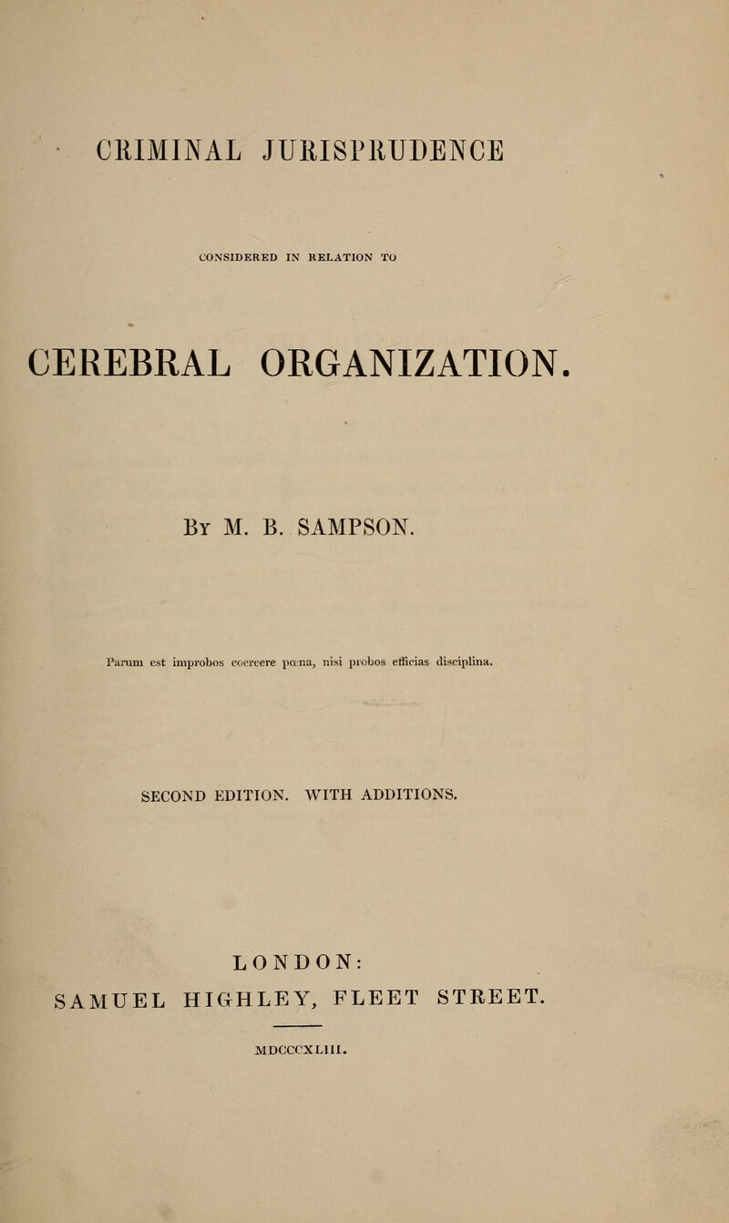 CONSIDERED IN RELATION TO CEREBRAL ORGANIZATION. By M. B. SAMPSON. I'arum est impvobos coercere pana, nisi piobos etficias disciplina. SECOND EDITION. WITH ADDITIONS. LONDON: SAMUEL HIGHLEY, FLEET STREET. MDCCCXLIII.