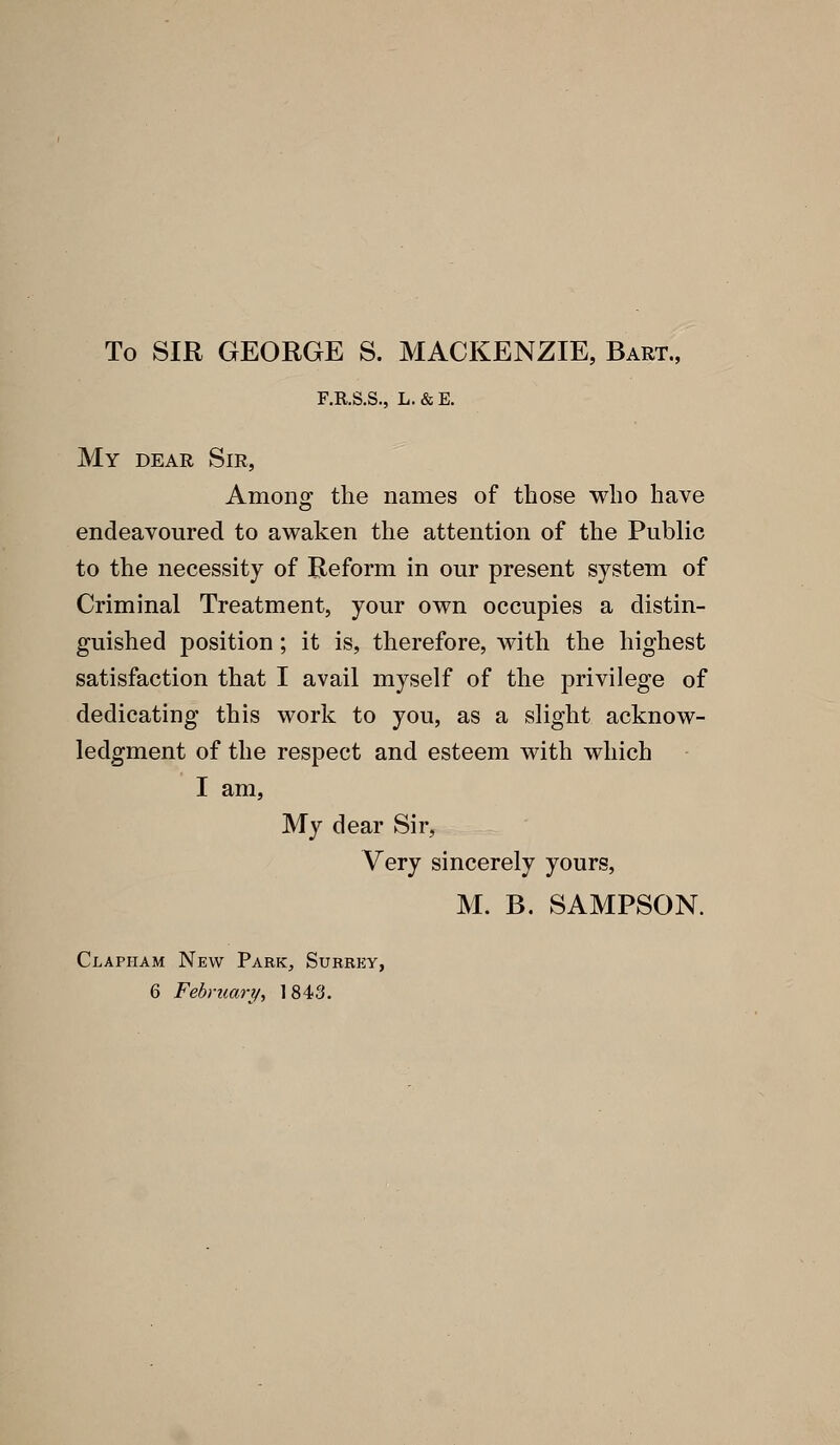 To SIR GEORGE S. MACKENZIE, Bart., F.KS.S., L. & E. My dear Sir, Among the names of those who have endeavoured to awaken the attention of the Public to the necessity of Reform in our present system of Criminal Treatment, your own occupies a distin- guished position ; it is, therefore, with the highest satisfaction that I avail myself of the privilege of dedicating this work to you, as a slight acknow- ledgment of the respect and esteem with which I am, My dear Sir, Very sincerely yours, M. B. SAMPSON. Clapham New Park, Surrey, 6 February, 1843.