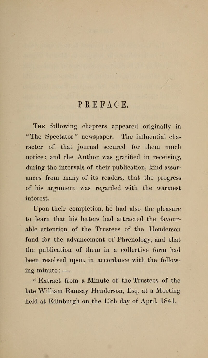 PREFACE. The following chapters appeared originally in The Spectator newspaper. The influential cha- racter of that journal secured for them much notice; and the Author was gratified in receiving, during the intervals of their publication, kind assur- ances from many of its readers, that the progress of his argument was regarded with the warmest interest. Upon their completion, he had also the pleasure to learn that his letters had attracted the favour- able attention of the Trustees of the Henderson fund for the advancement of Phrenology, and that the publication of them in a collective form had been resolved upon, in accordance with the follow- ing minute: —  Extract from a Minute of the Trustees of the late William Ramsay Henderson, Esq. at a Meeting held at Edinburgh on the loth day of April, 1841.