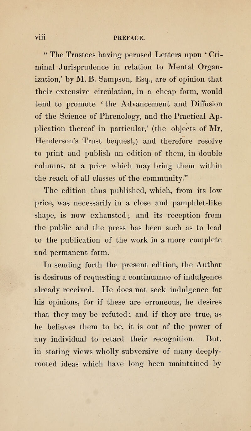 Vlll PREFACE.  The Trustees having perused Letters upon ' Cri- minal Jurisprudence in relation to Mental Organ- ization,' by M. B. Sampson, Esq., are of opinion that their extensive circulation, in a cheap form, would tend to promote ' the Advancement and Diffusion of the Science of Phrenology, and the Practical Ap- plication thereof in particular,' (the objects of Mr. Henderson's Trust bequest,) and therefore resolve to print and publish an edition of them, in double columns, at a price v^hich may bring them within the reach of all classes of the community. The edition thus published, which, from its low price, was necessarily in a close and pamphlet-like shape, is now exhausted; and its reception from the public and the press has been such as to lead to the publication of the work in a more complete and permanent form. In sending forth the present edition, the Author is desirous of requesting a continuance of indulgence already received. He does not seek indulgence for his opinions, for if these are erroneous, he desires that they may be refuted; and if they are true, as he believes them to be, it is out of the power of any individual to retard their recognition. But, in stating views wholly subversive of many deeply- rooted ideas which have long been maintained by