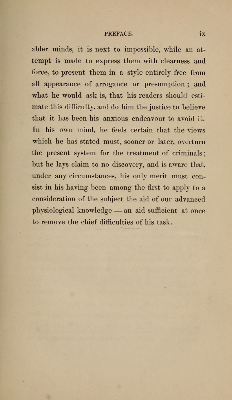 abler minds, it is next to impossible, while an at- tempt is made to express them with clearness and force, to present them in a style entirely free from all appearance of arrogance or presumption ; and what he would ask is, that his readers should esti- mate this difficulty, and do him the justice to believe that it has been his anxious endeavour to avoid it. In his own mind, he feels certain that the views which he has stated must, sooner or later, overturn the present system for the treatment of criminals; but he lays claim to no discovery, and is aware that, under any circumstances, his only merit must con- sist in his having been among the first to apply to a consideration of the subject the aid of our advanced physiological knowledge — an aid sufficient at once to remove the chief difficulties of his task.