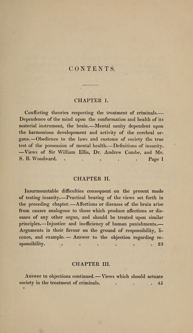 CONTENTS. CHAPTER I. Conflicting theories respecting the treatment of criminals.— Dependence of the mind upon the conformation and health of its material instrument, the brain.—Mental sanity dependent upon the harmonious developement and activity of the cerebral or- gans.—Obedience to the laws and customs of society the true test of the possession of mental health.—Definitions of insanity. —Views of Sir William Ellis, Dr. Andrew Combe, and Mr. S. B. Woodward. ..... Page 1 CHAPTER n. Insurmountable difiiculties consequent on the present mode of testing insanity.—Practical bearing of the views set forth in the preceding chapter.—Afi'ections or diseases of the brain arise from causes analogous to those which produce affections or dis- eases of any other organ, and should be ti'eated upon similar principles.—Injustice and inefficiency of human punishments.— Arguments in their favour on the ground of responsibility^ li- cence, and example. — Answer to the objection regarding re- sponsibility. . . . . . .23 CHAPTER III. Answer to objections continued. — Views which should actuate society in the treatment of criminals. . . .45