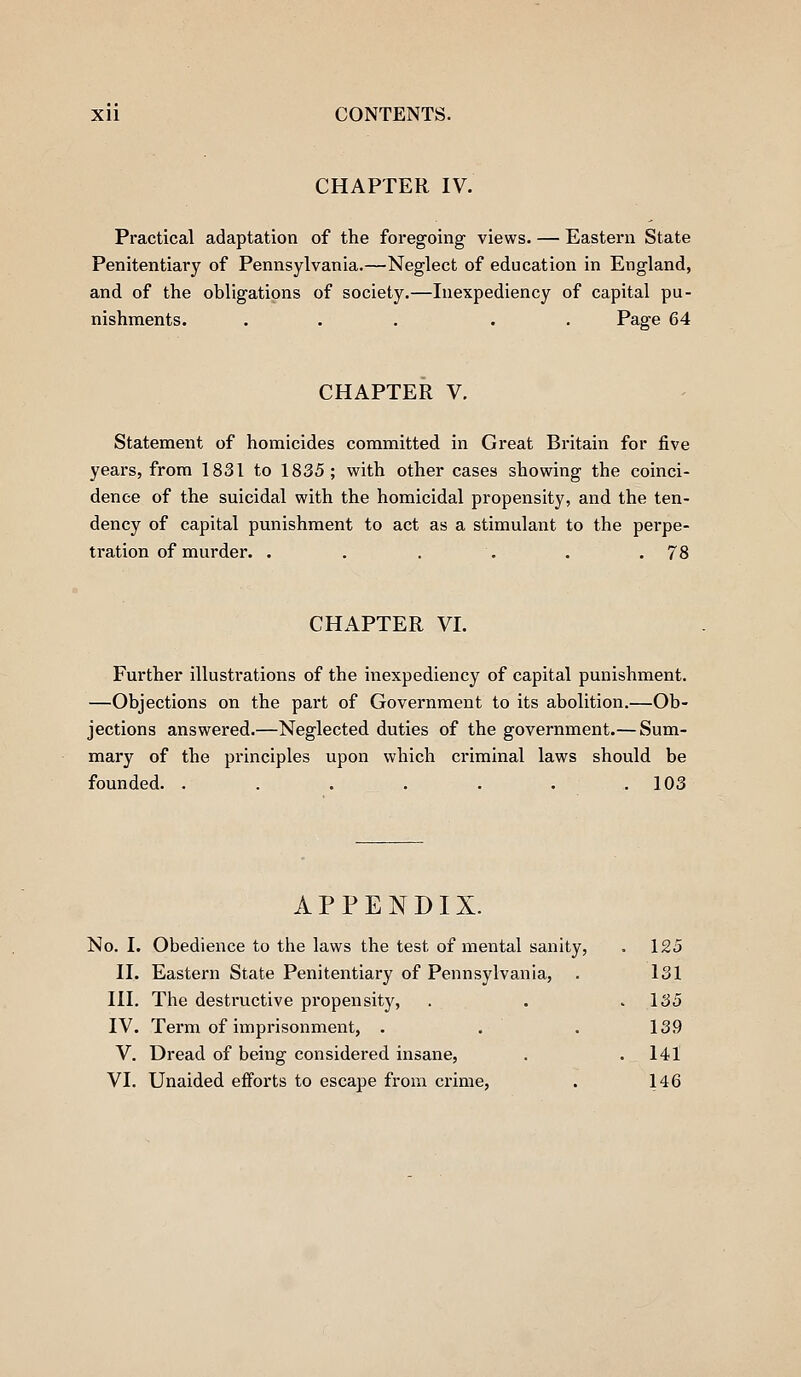 CHAPTER IV. Practical adaptation of the foregoing views. — Eastern State Penitentiary of Pennsylvania.—Neglect of education in England, and of the obligations of society.—Inexpediency of capital pu- nishments. ... . . Page 64 CHAPTER V. Statement of homicides committed in Great Britain for five years, from 1831 to 1835; with other cases showing the coinci- dence of the suicidal with the homicidal propensity, and the ten- dency of capital punishment to act as a stimulant to the perpe- tration of murder. . . . . . .78 CHAPTER VI. Further illustrations of the inexpediency of capital punishment. —Objections on the part of Government to its abolition.—Ob- jections answered.—Neglected duties of the government.— Sum- mary of the principles upon which ci'iminal laws should be founded. ....... 103 APPENDIX. No. I. Obedience to the laws the test of mental sanity, . 125 II. Eastern State Penitentiary of Pennsylvania, . 131 III. The destructive propensity, . . .135 IV. Term of imprisonment, . . . 139 V. Dread of being considered insane, . .141 VI. Unaided efforts to escape from crime, . 146