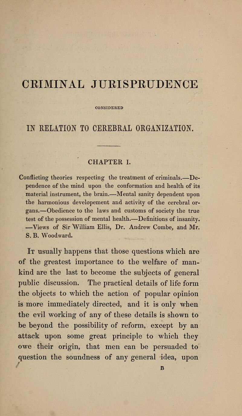 CRIMINAL JURISPRUDENCE CONSIDERED IN RELATION TO CEREBUAL ORGANIZATION. CHAPTER I. Conflicting theories respecting the treatment of criminals.—De- pendence of the mind upon the conformation and health of its material instrument, the brain.—Mental sanity dependent upon the harmonious developement and activity of the cerebral or- gans.—Obedience to the laws and customs of society the true test of the possession of mental health.—Definitions of insanity. —Views of Sir William Ellis, Dr. Andrew Combe, and Mr. S. B. Woodward. It usually happens that those questions which are of the greatest importance to the welfare of man- kind are the last to become the subjects of general public discussion. The practical details of life form the objects to which the action of popular opinion is more immediately directed, and it is only when the evil working of any of these details is shown to be beyond the possibility of reform, except by an attack upon some great principle to which they owe their origin, that men can be persuaded to question the soundness of any general idea, upon