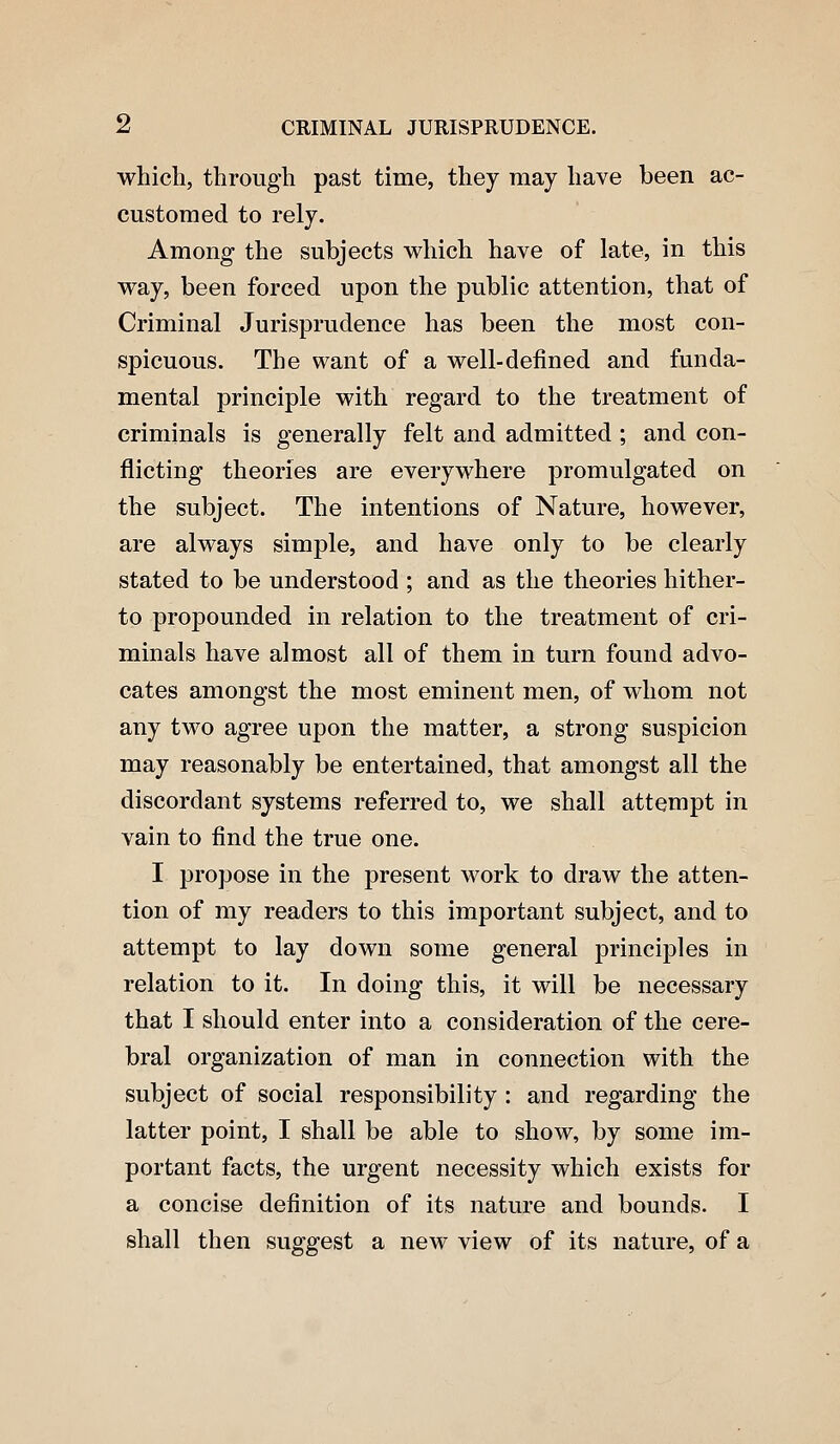 which, through past time, they may have been ac- customed to rely. Among the subjects which have of late, in this way, been forced upon the public attention, that of Criminal Jurisprudence has been the most con- spicuous. The want of a well-defined and funda- mental principle with regard to the treatment of criminals is generally felt and admitted ; and con- flicting theories are everywhere promulgated on the subject. The intentions of Nature, however, are always simple, and have only to be clearly stated to be understood ; and as the theories hither- to propounded in relation to the treatment of cri- minals have almost all of them in turn found advo- cates amongst the most eminent men, of whom not any two agree upon the matter, a strong suspicion may reasonably be entertained, that amongst all the discordant systems referred to, we shall attempt in vain to find the true one. I propose in the present work to draw the atten- tion of my readers to this important subject, and to attempt to lay down some general principles in relation to it. In doing this, it will be necessary that I should enter into a consideration of the cere- bral organization of man in connection with the subject of social responsibility : and regarding the latter point, I shall be able to show, by some im- portant facts, the urgent necessity which exists for a concise definition of its nature and bounds. I shall then suggest a new view of its nature, of a