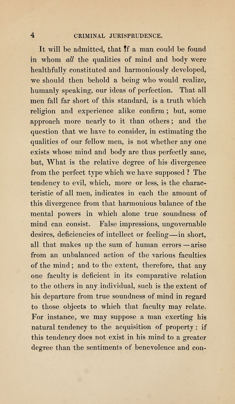 It will be admitted, that ff a man could be found in whom all the qualities of mind and body were healthfully constituted and harmoniously developed, we should then behold a being who would realize, humanly speaking, our ideas of perfection. That all men fall far short of this standard, is a truth which religion and experience alike confirm ; but, some approach more nearly to it than others; and the question that we have to consider, in estimating the qualities of our fellow men, is not whether any one exists whose mind and body are thus perfectly sane, but, What is the relative degree of his divergence from the perfect type which we have supposed ? The tendency to evil, which, more or less, is the charac- teristic of all men, indicates in each the amount of this divergence from that harmonious balance of the mental powers in which alone true soundness of mind can consist. False impressions, ungovernable desires, deficiencies of intellect or feeling—in short, all that makes up the sura of human errors — arise from an unbalanced action of the various faculties of the mind; and to the extent, therefore, that any one faculty is deficient in its comparative relation to the others in any individual, such is the extent of his departure from true soundness of mind in regard to those objects to which that faculty may relate. For instance, we may suppose a man exerting his natural tendency to the acquisition of property : if this tendency does not exist in his mind to a greater degree than the sentiments of benevolence and con-