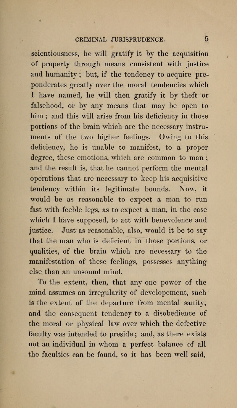 scientiousness, he will gratify it by the acquisition of property through means consistent with justice and humanity ; but, if the tendency to acquire pre- ponderates greatly over the moral tendencies which I have named, he will then gratify it by theft or falsehood, or by any means that may be open to him; and this will arise from his deficiency in those portions of the brain which are the necessary instru- ments of the two higher feelings. Owing to this deficiency, he is unable to manifest, to a proper degree, these emotions, which are common to man ; and the result is, that he cannot perform the mental operations that are necessary to keep his acquisitive tendency within its legitimate bounds. Now, it would be as reasonable to expect a man to run fast with feeble legs, as to expect a man, in the case which I have supposed, to act with benevolence and justice. Just as reasonable, also, would it be to say that the man who is deficient in those portions, or qualities, of the brain which are necessary to the manifestation of these feelings, possesses anything else than an unsound mind. To the extent, then, that any one power of the mind assumes an irregularity of developement, such is the extent of the departure from mental sanity, and the consequent tendency to a disobedience of the moral or physical law over which the defective faculty was intended to preside ; and, as there exists not an individual in whom a perfect balance of all the faculties can be found, so it has been well said,