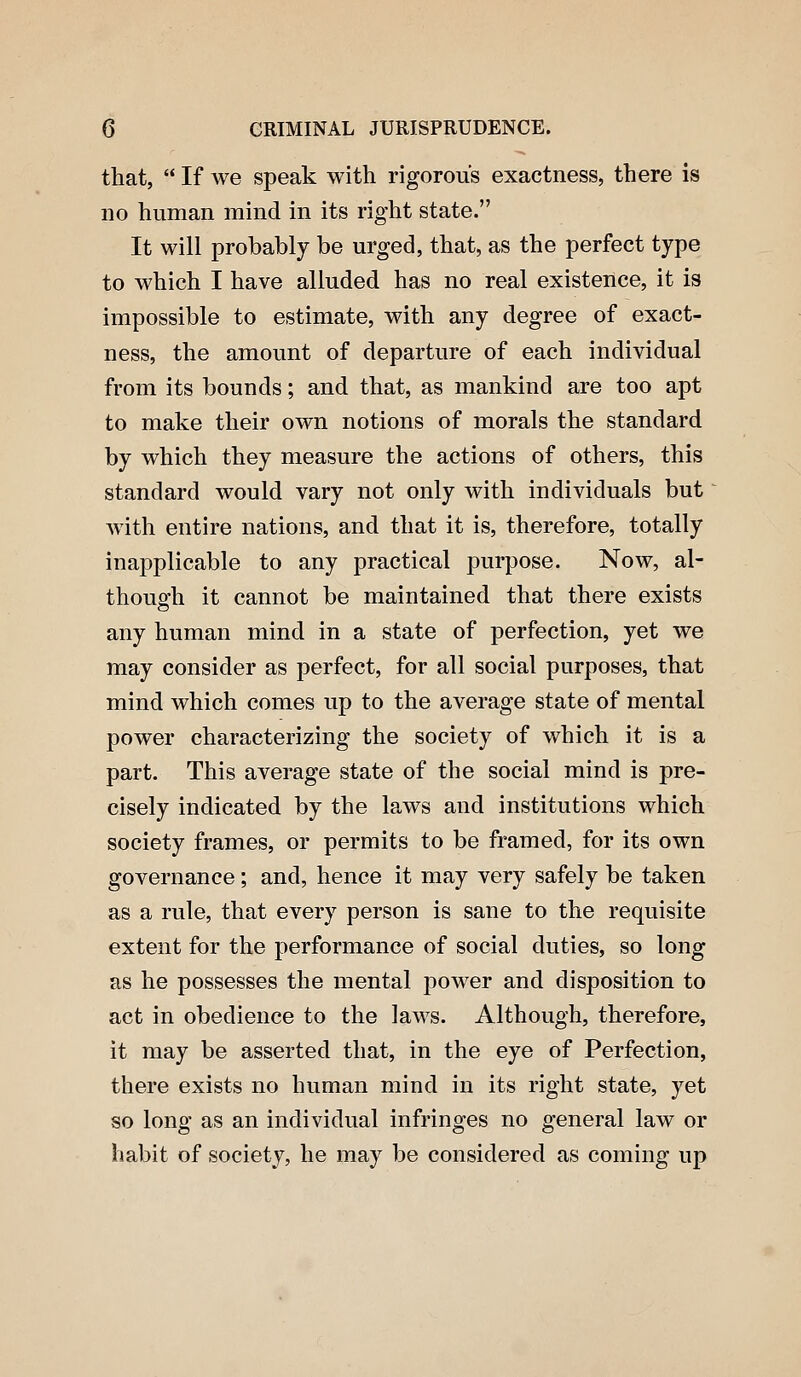 that,  If we speak with rigorous exactness, there is no human mind in its right state. It will probably be urged, that, as the perfect type to which I have alluded has no real existence, it is impossible to estimate, with any degree of exact- ness, the amount of departure of each individual from its bounds; and that, as mankind are too apt to make their own notions of morals the standard by which they measure the actions of others, this standard would vary not only with individuals but with entire nations, and that it is, therefore, totally inapplicable to any practical purpose. Now, al- thougfh it cannot be maintained that there exists any human mind in a state of perfection, yet we may consider as perfect, for all social purposes, that mind which comes up to the average state of mental power characterizing the society of which it is a part. This average state of the social mind is pre- cisely indicated by the laws and institutions which society frames, or permits to be framed, for its own governance; and, hence it may very safely be taken as a rule, that every person is sane to the requisite extent for the performance of social duties, so long as he possesses the mental power and disposition to act in obedience to the laws. Although, therefore, it may be asserted that, in the eye of Perfection, there exists no human mind in its right state, yet so long as an individual infringes no general law or habit of society, he may be considered as coming up