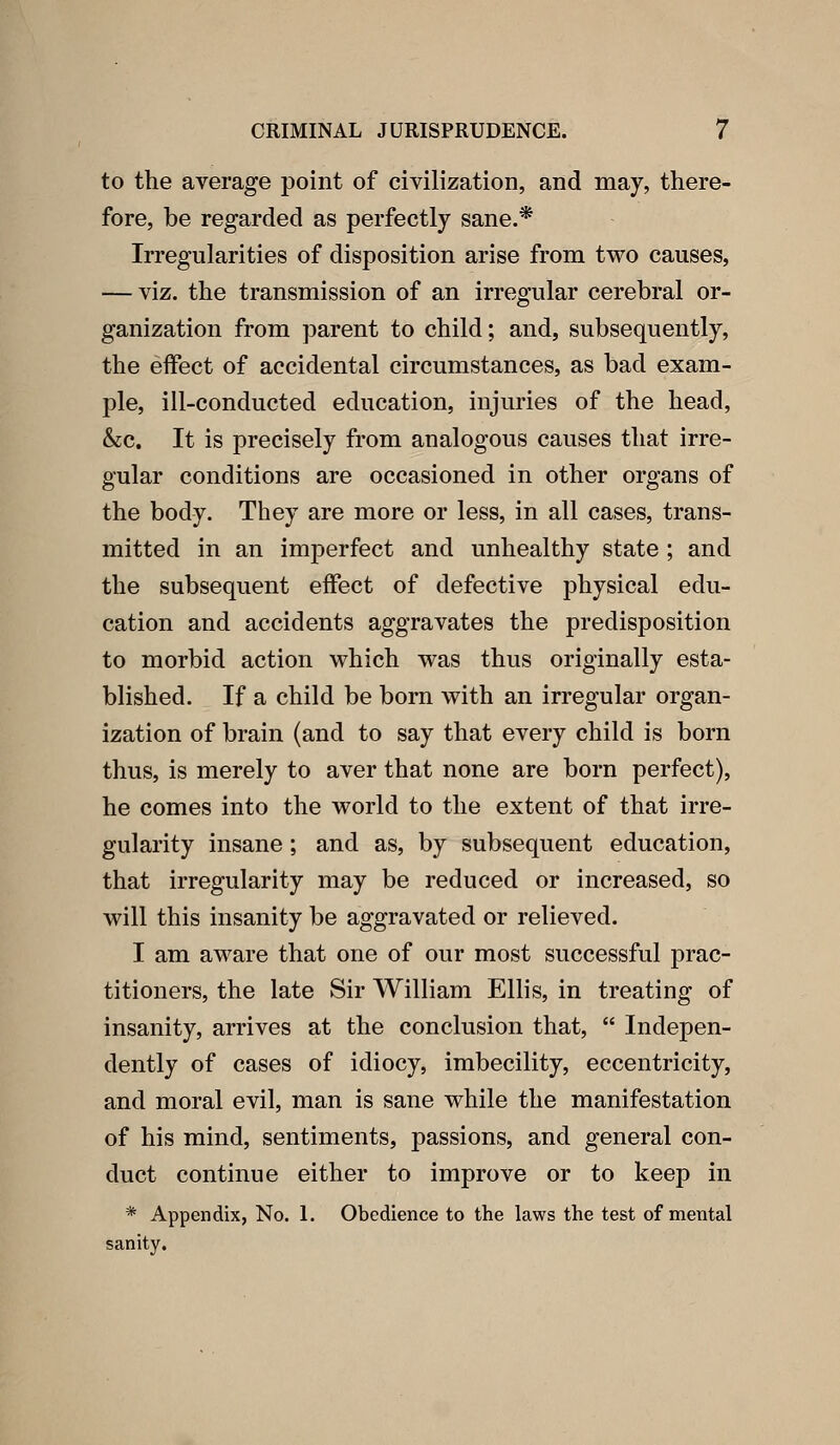 to the average point of civilization, and may, there- fore, be regarded as perfectly sane.* Irregularities of disposition arise from two causes, — viz. the transmission of an irregular cerebral or- ganization from parent to child; and, subsequently, the effect of accidental circumstances, as bad exam- ple, ill-conducted education, injuries of the head, &c. It is precisely from analogous causes that irre- gular conditions are occasioned in other organs of the body. They are more or less, in all cases, trans- mitted in an imperfect and unhealthy state ; and the subsequent effect of defective physical edu- cation and accidents aggravates the predisposition to morbid action which was thus originally esta- blished. If a child be bom with an irregular organ- ization of brain (and to say that every child is born thus, is merely to aver that none are born perfect), he comes into the world to the extent of that irre- gularity insane; and as, by subsequent education, that irregularity may be reduced or increased, so will this insanity be aggravated or relieved. I am aware that one of our most successful prac- titioners, the late Sir William Ellis, in treating of insanity, arrives at the conclusion that,  Indepen- dently of cases of idiocy, imbecility, eccentricity, and moral evil, man is sane while the manifestation of his mind, sentiments, passions, and general con- duct continue either to improve or to keep in * Appendix, No. 1. Obedience to the laws the test of mental sanity.