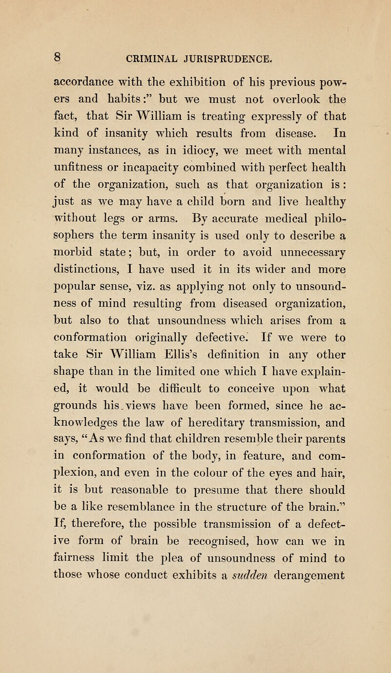 accordance with the exhibition of his previous pow- ers and habits: but we must not overlook the fact, that Sir William is treating expressly of that kind of insanity which results from disease. In many instances, as in idiocy, we meet with mental unfitness or incapacity combined with perfect health of the organization, such as that organization is : just as we may have a child born and live healthy without legs or arms. By accurate medical philo- sophers the term insanity is used only to describe a morbid state; but, in order to avoid unnecessary distinctions, I have used it in its wider and more popular sense, viz. as applying not only to unsound- ness of mind resulting from diseased organization, but also to that unsoundness which arises from a conformation originally defective. If we were to take Sir William Ellis's definition in any other shape than in the limited one which I have explain- ed, it would be difficult to conceive upon what grounds his.views have been formed, since he ac- knowledges the law of hereditary transmission, and says, As we find that children resemble their parents in conformation of the body, in feature, and com- plexion, and even in the colour of the eyes and hair, it is but reasonable to presume that there should be a like resemblance in the structure of the brain. If, therefore, the possible transmission of a defect- ive form of brain be recognised, how can we in fairness limit the plea of unsoundness of mind to those whose conduct exhibits a sudden derangement