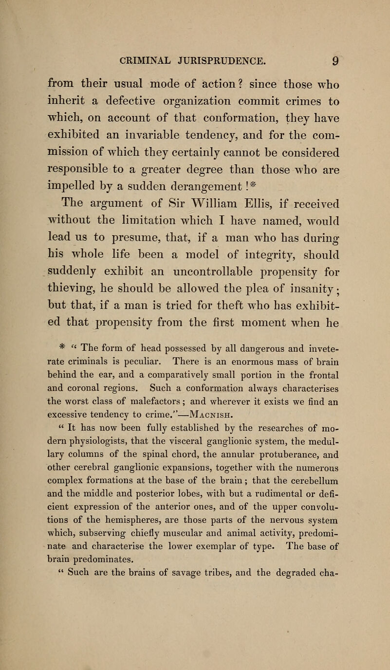 from their usual mode of action? since those who inherit a defective organization commit crimes to which, on account of that conformation, they have exhibited an invariable tendency, and for the com- mission of which they certainly cannot be considered responsible to a greater degree than those who are impelled by a sudden derangement !* The argument of Sir William Ellis, if received without the limitation which I have named, would lead us to presume, that, if a man who has during his whole life been a model of integrity, should suddenly exhibit an uncontrollable propensity for thieving, he should be allowed the plea of insanity; but that, if a man is tried for theft who has exhibit- ed that propensity from the first moment when he *  The form of head possessed by all dangerous and invete- rate criminals is peculiar. There is an enormous mass of brain behind the ear, and a comparatively small portion in the frontal and coronal regions. Such a conformation always characterises the worst class of malefactors; and wherever it exists we find an excessive tendency to crime.—Macnish.  It has now been fully established by the researches of mo- dern physiologists, that the visceral ganglionic system, the medul- lary columns of the spinal chord, the annular protuberance, and other cerebral ganglionic expansions, together with the numerous complex formations at the base of the brain; that the cerebellum and the middle and posterior lobes, with but a rudimental or defi- cient expression of the anterior ones, and of the upper convolu- tions of the hemispheres, are those parts of the nervous system which, subserving chiefly muscular and animal activity, predomi- nate and characterise the lower exemplar of type. The base of brain predominates.  Such are the brains of savage tribes, and the degraded cha-