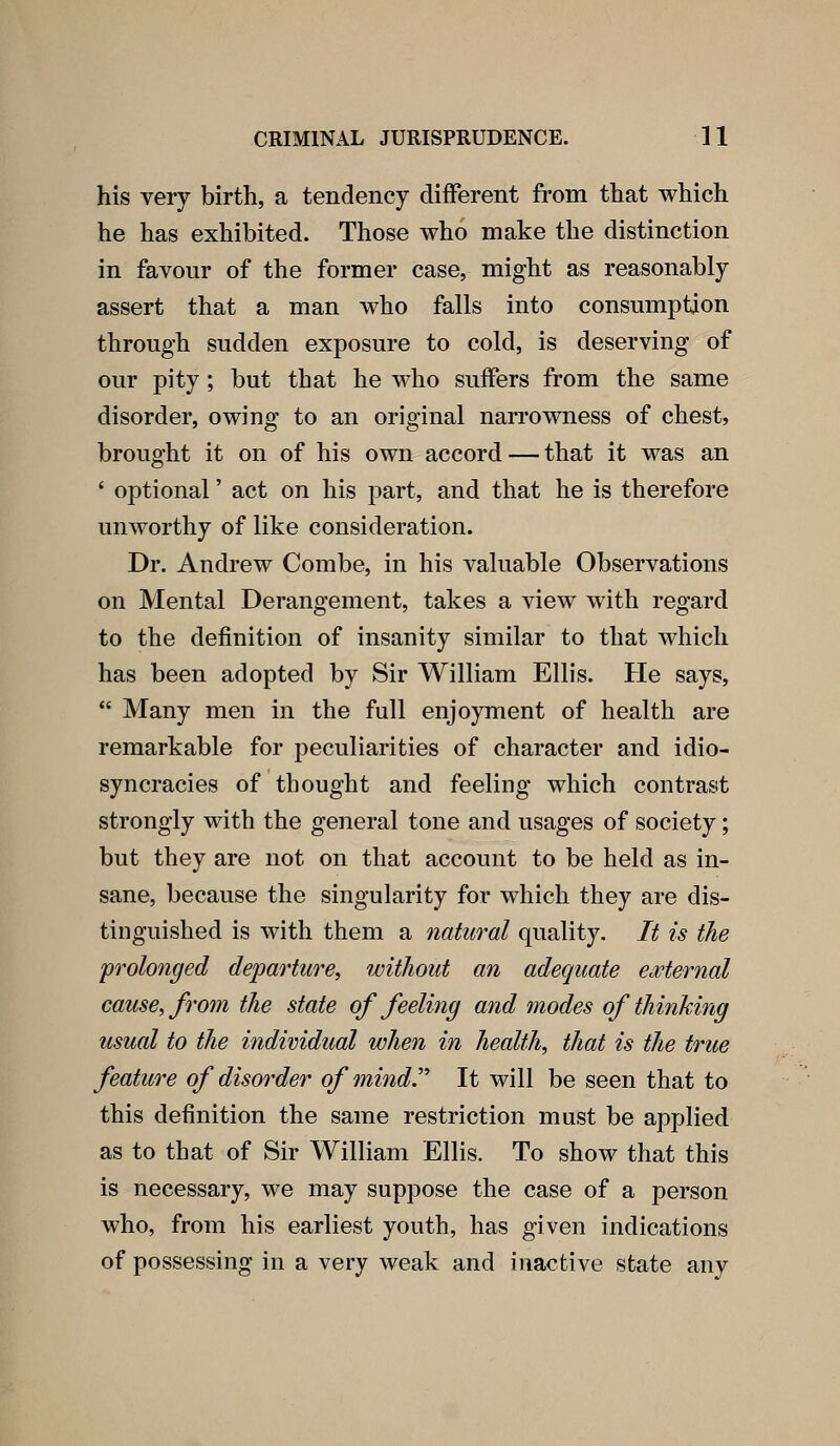 his very birth, a tendency different from that which he has exhibited. Those who make the distinction in favour of the former case, might as reasonably assert that a man who falls into consumption through sudden exposure to cold, is deserving of our pity; but that he who suffers from the same disorder, owing to an original narrowness of chest, brought it on of his own accord — that it was an ' optional' act on his part, and that he is therefore uuAvorthy of like consideration. Dr. Andrew Combe, in his valuable Observations on Mental Derangement, takes a view with regard to the definition of insanity similar to that which has been adopted by Sir William Ellis. He says,  Many men in the full enjoyment of health are remarkable for peculiarities of character and idio- syncracies of thought and feeling which contrast strongly with the general tone and usages of society; but they are not on that account to be held as in- sane, because the singularity for which they are dis- tinguished is with them a natural quality. It is the prolonged departure, without an adequate eMernal cause, from the state of feeling and modes of thinking usual to the individual when in health, that is the true feature of disorder of mind.' It will be seen that to this definition the same restriction must be applied as to that of Sir William Ellis, To show that this is necessary, we may suppose the case of a person who, from his earliest youth, has given indications of possessing in a very weak and inactive state any