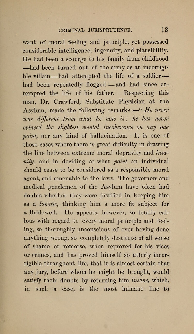 want of moral feeling and principle, yet possessed considerable intelligence, ingenuity, and plausibility. He had been a scourge to bis family from childhood —^had been turned out of the army as an incorrigi- ble villain—had attempted the life of a soldier— had been repeatedly flogged — and had since at- tempted the life of his father. Respecting this man. Dr. Crawford, Substitute Physician at the Asylum, made the following remarks:— He never was different from what lie now is; he has never evinced the slightest mental incoherence Ofi any one point, nor any kind of hallucination. It is one of those cases where there is great difliculty in drawing the line between extreme moral dej^ravity and insa- nity, and in deciding at what poitit an individual should cease to be considered as a responsible moral agent, and amenable to the laws. The governors and medical gentlemen of the Asylum have often had doubts whether they were justified in keeping him as a lunatic, thinking him a more fit subject for a Bridewell. He ajDpears, however, so totally cal- lous with regard to every moral principle and feel- ing, so thoroughly unconscious of ever having done anything wrong, so completely destitute of all sense of shame or remorse, when reproved for his vices or crimes, and has proved himself so utterly incor- rigible throughout life, that it is almost certain that any jury, before whom he might be brought, would satisfy their doubts by returning him insane, which, in such a case, is the most humane line to