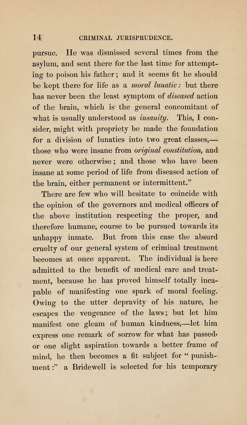 pursue. He was dismissed several times from the asylum, and sent there for the last time for attempt- ing to poison his father; and it seems fit he should be kept there for life as a moral lunatic: but there has never been the least symptom of diseased action of the brain, which is the general concomitant of what is usually understood as insanity. This, I con- sider, might with propriety be made the foundation for a division of lunatics into two great classes,— those who were insane from original constitution, and never were otherwise ; and those who have been insane at some period of life from diseased action of the brain, either permanent or intermittent. There are few who will hesitate to coincide with the opinion of the governors and medical officers of the above institution respecting the proper, and therefore humane, course to be pursued towards its unhappy inmate. But from this case the absurd cruelty of our general system of criminal treatment becomes at once apparent. The individual is here admitted to the benefit of medical care and treat- ment, because he has proved himself totally inca- pable of manifesting one spark of moral feeling. Owing to the utter depravity of his nature, he escapes the vengeance of the laws; but let him manifest one gleam of human kindness,—let him express one remark of sorrow for what has passed* or one slight aspiration towards a better frame of mind, he then becomes a fit subject for  punish- ment : a Bridewell is selected for his temporary