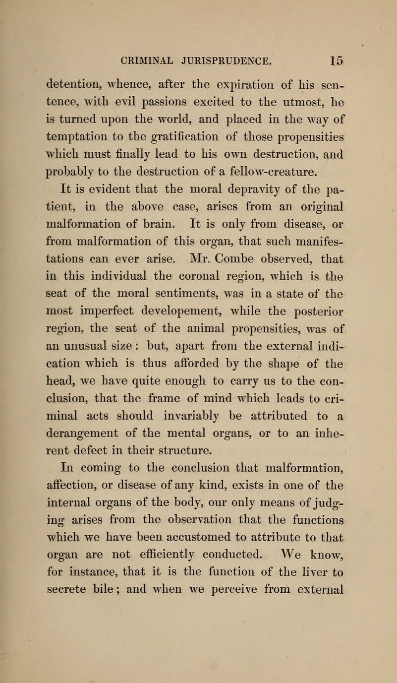 detention, whence, after the ex23iration of his sen- tence, with evil passions excited to the utmost, he is turned upon the world, and placed in the way of temptation to the gratification of those propensities which must finally lead to his own destruction, and probably to the destruction of a fellow-creature. It is evident that the moral depravity of the pa- tient, in the above case, arises from an original malformation of brain. It is only from disease, or from malformation of this organ, that such manifes- tations can ever arise. Mr. Combe observed, that in this individual the coronal region, which is the seat of the moral sentiments, was in a state of the most imperfect developement, while the posterior region, the seat of the animal propensities, was of an unusual size : but, apart from the external indi- cation which is thus afforded by the shape of the head, we have quite enough to carry us to the con- clusion, that the frame of mind which leads to cri- minal acts should invariably be attributed to a derangement of the mental organs, or to an inhe- rent defect in their structure. In coming to the conclusion that malformation, affection, or disease of any kind, exists in one of the internal organs of the body, our only means of judg- ing arises from the observation that the functions which we have been accustomed to attribute to that organ are not efficiently conducted. We know, for instance, that it is the function of the liver to secrete bile; and when we perceive from external