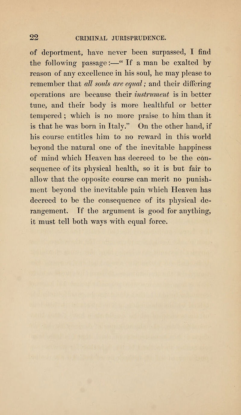 of deportment, have never been surpassed, I find the following passage:— If a man be exalted by reason of any excellence in his soul, he may please to remember that all souls are equal; and their differing operations are because their mstrument is in better tune, and their body is more healthful or better tempered ; which is no more praise to him than it is that he was born in Italy. On the other hand, if his course entitles him to no reward in this world beyond the natural one of the inevitable hajDpiness of mind which Heaven has decreed to be the con- sequence of its physical health, so it is but fair to allow that the opposite course can merit no punish- ment beyond the inevitable pain which Heaven has decreed to be the consequence of its physical de- rangement. If the argument is good for anything, it must tell both ways with equal force.