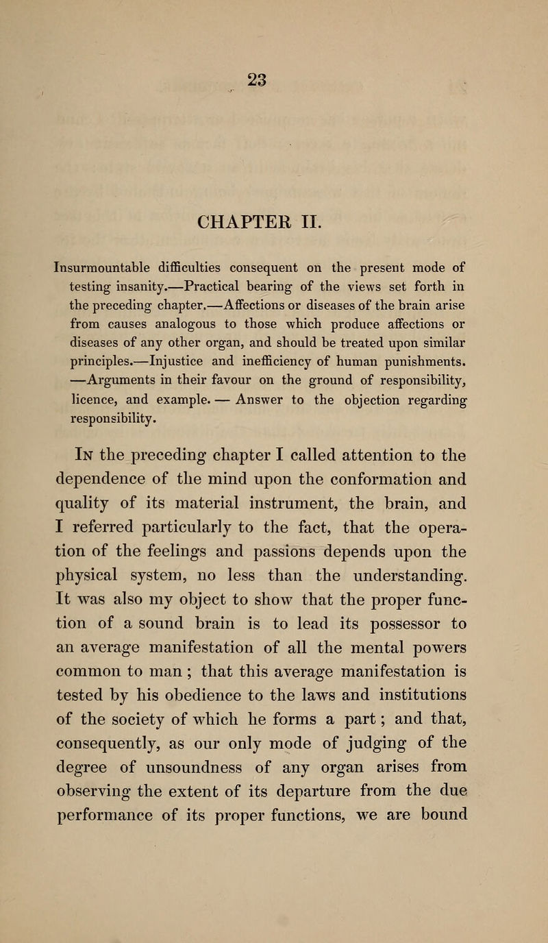 CHAPTER II. Insurmountable difficulties consequent on the present mode of testing insanity.—Practical bearing of the views set forth in the preceding chapter.—Affections or diseases of the brain arise from causes analogous to those which produce affections or diseases of any other organ, and should be treated upon similar principles.—Injustice and inefficiency of human punishments. —Arguments in their favour on the ground of responsibility, licence, and example. — Answer to the objection regarding responsibility. In the preceding chapter I called attention to the dependence of the mind upon the conformation and quality of its material instrument, the brain, and I referred particularly to the fact, that the opera- tion of the feelings and passions depends upon the physical system, no less than the understanding. It was also my object to show that the proper func- tion of a sound brain is to lead its possessor to an average manifestation of all the mental powers common to man; that this average manifestation is tested by his obedience to the laws and institutions of the society of which he forms a part; and that, consequently, as our only mode of judging of the degree of unsoundness of any organ arises from observing the extent of its departure from the due performance of its proper functions, we are bound