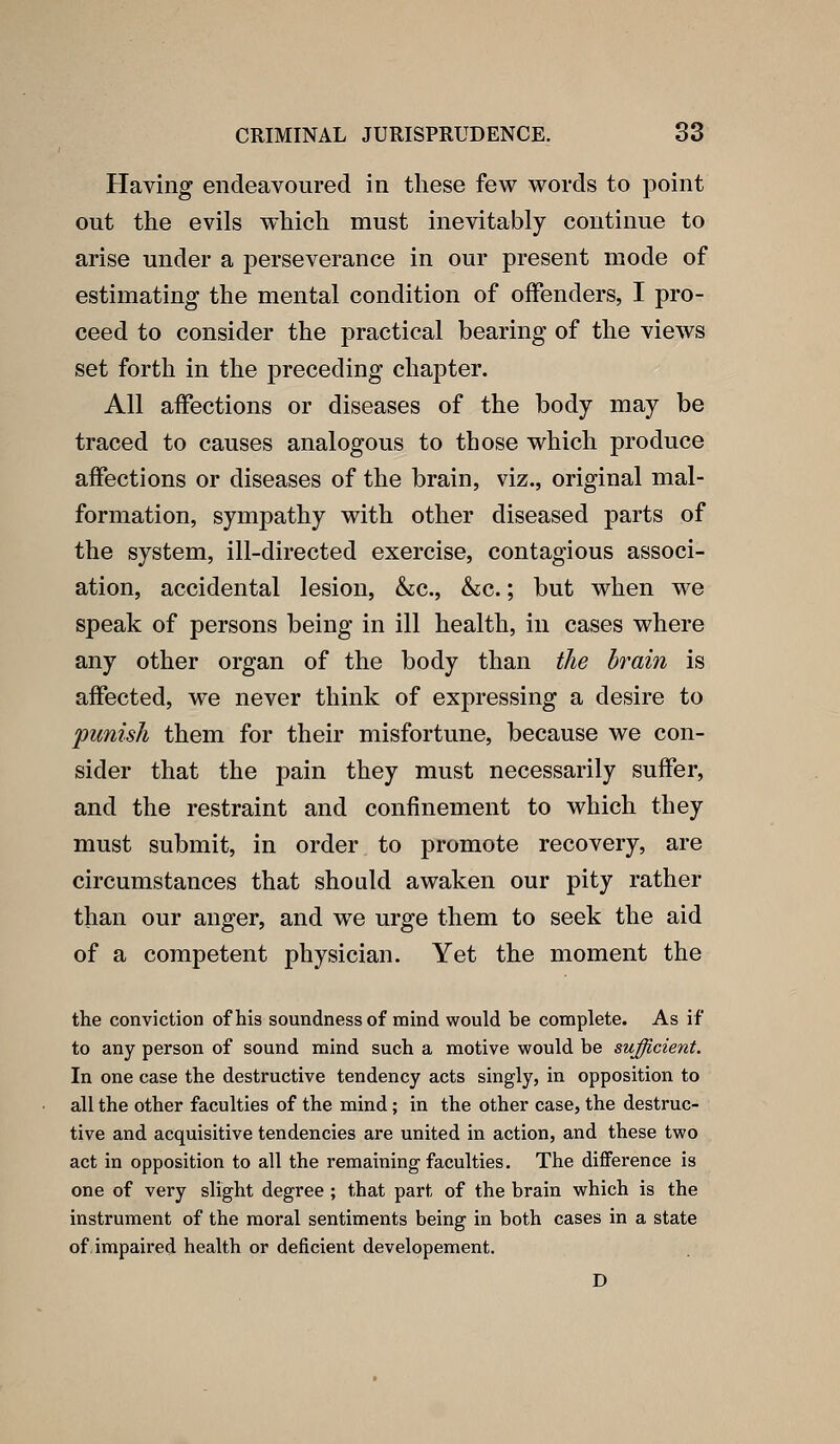 Having endeavoured in these few words to point out the evils w*hich must inevitably continue to arise under a perseverance in our present mode of estimating the mental condition of offenders, I pro- ceed to consider the practical bearing of the views set forth in the preceding chapter. All affections or diseases of the body may be traced to causes analogous to those which produce affections or diseases of the brain, viz., original mal- formation, sympathy with other diseased parts of the system, ill-directed exercise, contagious associ- ation, accidental lesion, &c., &c.; but when we speak of persons being in ill health, in cases where any other organ of the body than the brain is affected, we never think of expressing a desire to punish them for their misfortune, because we con- sider that the pain they must necessarily suffer, and the restraint and confinement to which they must submit, in order to promote recovery, are circumstances that should awaken our pity rather than our anger, and we urge them to seek the aid of a competent physician. Yet the moment the the conviction of his soundness of mind would be complete. As if to any person of sound mind such a motive would be sufficient. In one case the destructive tendency acts singly, in opposition to all the other faculties of the mind; in the other case, the destruc- tive and acquisitive tendencies are united in action, and these two act in opposition to all the remaining faculties. The difference is one of very slight degree ; that part of the brain which is the instrument of the moral sentiments being in both cases in a state of. impaired health or deficient developement. D