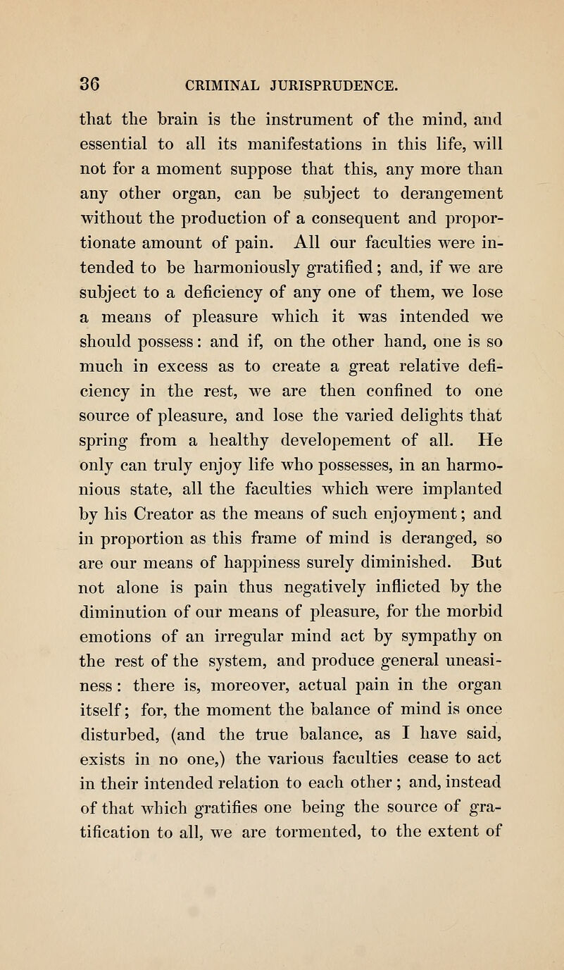 that the brain is the instrument of the mind, and essential to all its manifestations in this life, will not for a moment suppose that this, any more than any other organ, can be subject to derangement without the production of a consequent and propor- tionate amount of pain. All our faculties were in- tended to be harmoniously gratified; and, if we are subject to a deficiency of any one of them, we lose a means of pleasure which it was intended we should possess: and if, on the other hand, one is so much in excess as to create a great relative defi- ciency in the rest, we are then confined to one source of pleasure, and lose the varied delights that spring from a healthy developement of all. He only can truly enjoy life who possesses, in an harmo- nious state, all the faculties which were implanted by his Creator as the means of such enjoyment; and in proportion as this frame of mind is deranged, so are our means of happiness surely diminished. But not alone is pain thus negatively inflicted by the diminution of our means of pleasure, for the morbid emotions of an irregular mind act by sympathy on the rest of the system, and produce general uneasi- ness : there is, moreover, actual pain in the organ itself; for, the moment the balance of mind is once disturbed, (and the true balance, as I have said, exists in no one,) the various faculties cease to act in their intended relation to each other ; and, instead of that which gratifies one being the source of gra- tification to all, we are tormented, to the extent of