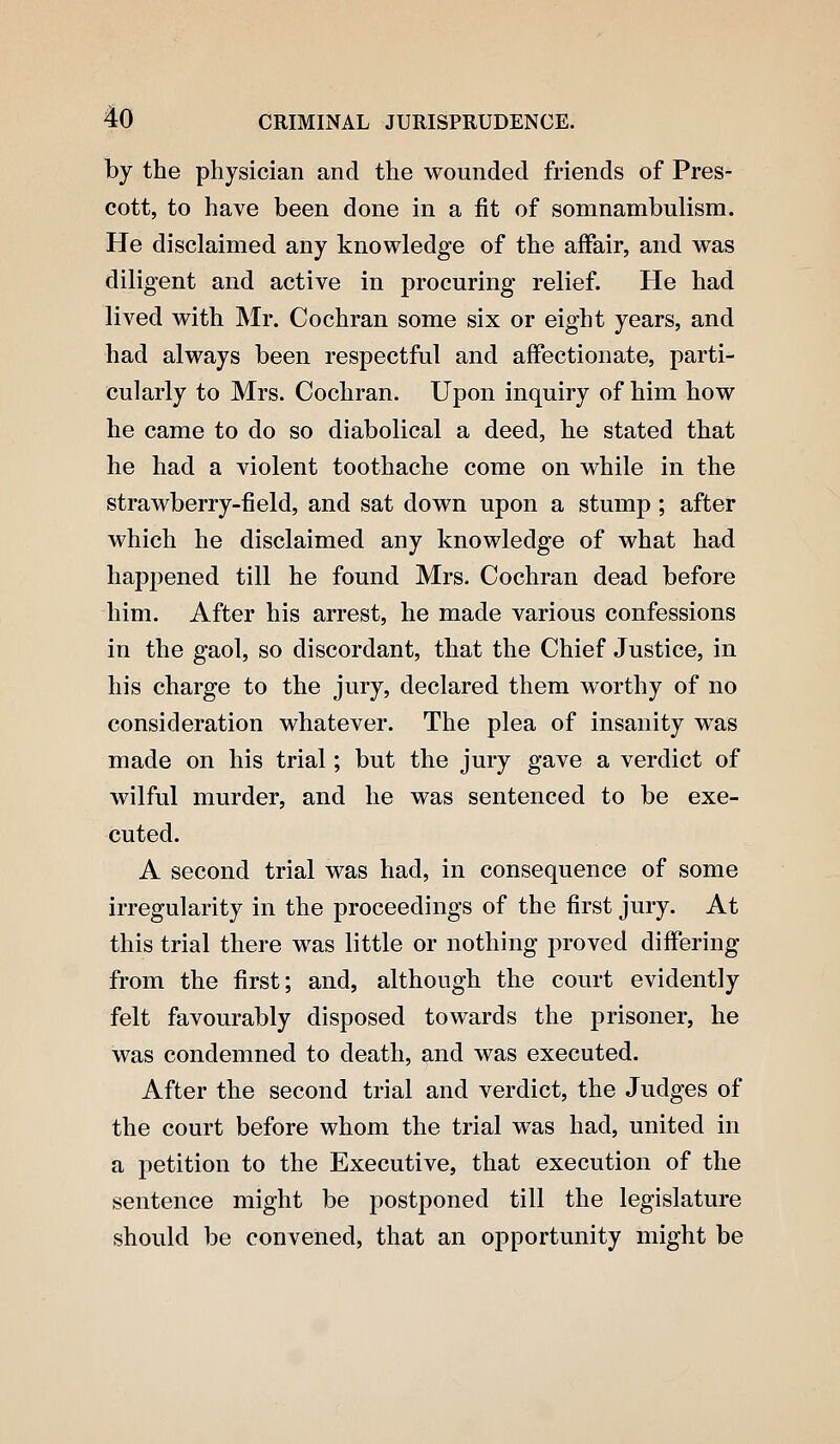 by the physician and the wounded friends of Pres- cott, to have been done in a fit of somnambulism. He disclaimed any knowledge of the affair, and was diligent and active in procuring relief. He had lived with Mr. Cochran some six or eight years, and had always been respectful and affectionate, parti- cularly to Mrs. Cochran. Upon inquiry of him how he came to do so diabolical a deed, he stated that he had a violent toothache come on while in the strawberry-field, and sat down upon a stump; after which he disclaimed any knowledge of what had happened till he found Mrs. Cochran dead before him. After his arrest, he made various confessions in the gaol, so discordant, that the Chief Justice, in his charge to the jury, declared them worthy of no consideration whatever. The plea of insanity was made on his trial; but the jury gave a verdict of wilful murder, and he was sentenced to be exe- cuted. A second trial was had, in consequence of some irregularity in the proceedings of the first jury. At this trial there was little or nothing proved differing from the first; and, although the court evidently felt favourably disposed towards the prisoner, he was condemned to death, and was executed. After the second trial and verdict, the Judges of the court before whom the trial was had, united in a petition to the Executive, that execution of the sentence might be postponed till the legislature should be convened, that an opportunity might be