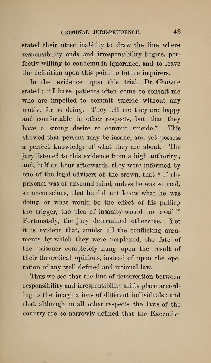 stated their utter inability to draw the line where responsibility ends and irresponsibility begins, per- fectly willing to condemn in ignorance, and to leave the definition upon this point to future inquirers. In the evidence upon this trial, Dr. Chowne stated:  I have patients often come to consult me who are impelled to commit suicide without any motive for so doing. They tell me they are happy and comfortable in other respects, but that they have a strong desire to commit suicide. This showed that persons may be insane, and yet possess a perfect knowledge of what they are about. The jury listened to this evidence from a high authority; and, half an hour afterwards, they were informed by one of the legal advisers of the crown, that  if the prisoner was of unsound mind, unless he was so mad, so unconscious, that he did not know what he was doing, or what would be the effect of his pulling the trigger, the plea of insanity would not avail! Fortunately, the jury determined otherwise. Yet it is evident that, amidst all the conflicting argu- ments by which they were perj^lexed, the fate of the prisoner completely hung upon the result of their theoretical opinions, instead of upon the ope- ration of any well-defined and rational law. Thus we see that the line of demarcation between responsibility and irresponsibility shifts place accord- ing to the imaginations of different individuals ; and that, although in all other respects the laws of the country are so narrowly defined that the Executive