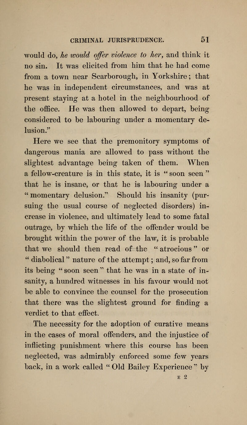 would do, he would offer violence to her, and think it no sin. It was elicited from him that he had come from a town near Scarborough, in Yorkshire; that he was in independent circumstances, and was at present staying at a hotel in the neighbourhood of the office. He was then allowed to depart, being- considered to be labouring under a momentary de- lusion. Here we see that the premonitory symptoms of dangerous mania are allowed to pass without the slightest advantage being taken of them. When a fellow-creature is in this state, it is  soon seen  that he is insane, or that he is labouring under a  momentary delusion. Should his insanity (pur- suing the usual course of neglected disorders) in- crease in violence, and ultimately lead to some fatal outrage, by which the life of the offender would be brought within the power of the law, it is probable that we should then read of the  atrocious or  diabolical nature of the attempt; and, so far from its being  soon seen  that he was in a state of in- sanity, a hundred witnesses in his favour would not be able to convince the counsel for the prosecution that there was the slightest ground for finding a verdict to that effect. The necessity for the adoption of curative means in the cases of moral offenders, and the injustice of inflicting punishment where this course has been neglected, was admirably enforced some few years back, in a work called  Old Bailey Experience  by E 2