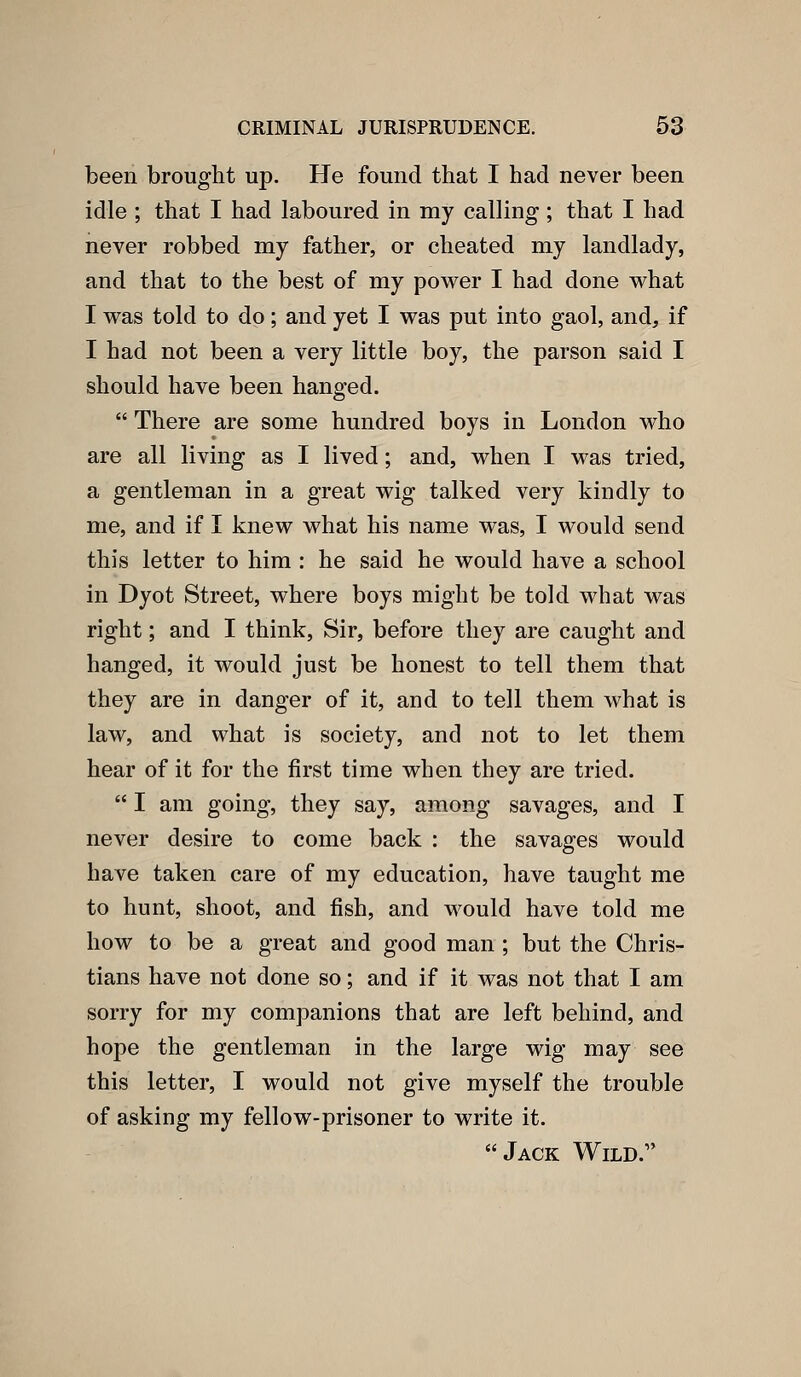 been brought up. He found that I had never been idle ; that I had laboured in my calling; that I had never robbed my father, or cheated my landlady, and that to the best of my power I had done what I was told to do; and yet I was put into gaol, and, if I had not been a very little boy, the parson said I should have been hanged.  There are some hundred boys in London who are all living as I lived; and, when I was tried, a gentleman in a great wig talked very kindly to me, and if I knew what his name was, I would send this letter to him : he said he would have a school in Dyot Street, where boys might be told what was right; and I think. Sir, before they are caught and hanged, it would just be honest to tell them that they are in danger of it, and to tell them what is law, and what is society, and not to let them hear of it for the first time when they are tried.  I am going, they say, among savages, and I never desire to come back : the savages would have taken care of my education, have taught me to hunt, shoot, and fish, and would have told me how to be a great and good man; but the Chris- tians have not done so; and if it was not that I am sorry for my companions that are left behind, and hope the gentleman in the large wig may see this letter, I would not give myself the trouble of asking my fellow-prisoner to write it. Jack Wild.