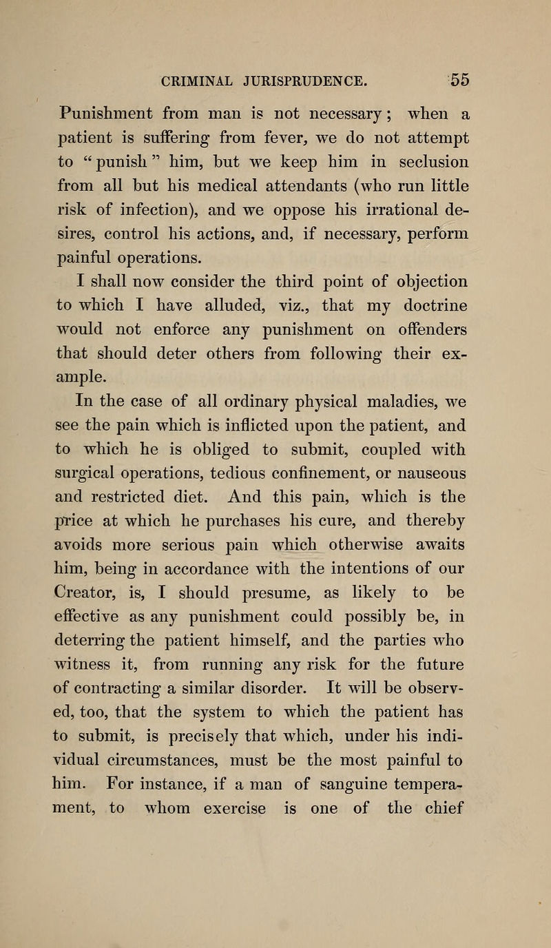 Punishment from man is not necessary; when a patient is suffering from fever, we do not attempt to  punish him, but we keep him in seclusion from all but his medical attendants (who run little risk of infection), and we oppose his irrational de- sires, control his actions, and, if necessary, perform painful operations. I shall now consider the third point of objection to which I have alluded, viz., that my doctrine would not enforce any punishment on offenders that should deter others from following their ex- ample. In the case of all ordinary physical maladies, we see the pain which is inflicted upon the patient, and to which he is obliged to submit, coupled with surgical operations, tedious confinement, or nauseous and restricted diet. And this pain, which is the price at which he purchases his cure, and thereby avoids more serious pain which otherwise awaits him, being in accordance with the intentions of our Creator, is, I should presume, as likely to be effective as any punishment could possibly be, in deterring the patient himself, and the parties who witness it, from running any risk for the future of contracting a similar disorder. It will be observ- ed, too, that the system to which the patient has to submit, is precisely that which, under his indi- vidual circumstances, must be the most painful to him. For instance, if a man of sanguine tempera- ment, to whom exercise is one of the chief