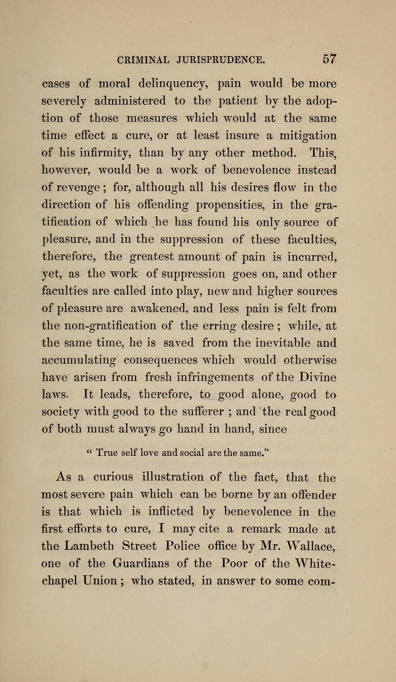 cases of moral delinquency, pain would be more severely administered to the patient by the adop- tion of those measures which would at the same time effect a cure, or at least insure a mitigation of his infirmity, than by any other method. This, however, would be a work of benevolence instead of revenge; for, although all his desires flow in the direction of his offending propensities, in the gra- tification of which he has found his only source of pleasure, and in the suppression of these faculties, therefore, the greatest amount of pain is incurred, yet, as the work of suppression goes on, and other faculties are called into play, new and higher sources of pleasure are awakened, and less pain is felt from the non-gratification of the erring desire ; while, at the same time, he is saved from the inevitable and accumulating consequences which would otherwise have arisen from fresh infringements of the Divine laws. It leads, therefore, to good alone, good to society with good to the sufferer ; and the real good of both must always go hand in hand, since  True self love and social are the same. As a curious illustration of the fact, that the most severe pain which can be borne by an offender is that which is inflicted by benevolence in the first efforts to cure, I may cite a remark made at the Lambeth Street Police ofiice by Mr. Wallace, one of the Guardians of the Poor of the White- chapel Union ; who stated, in answer to some com-