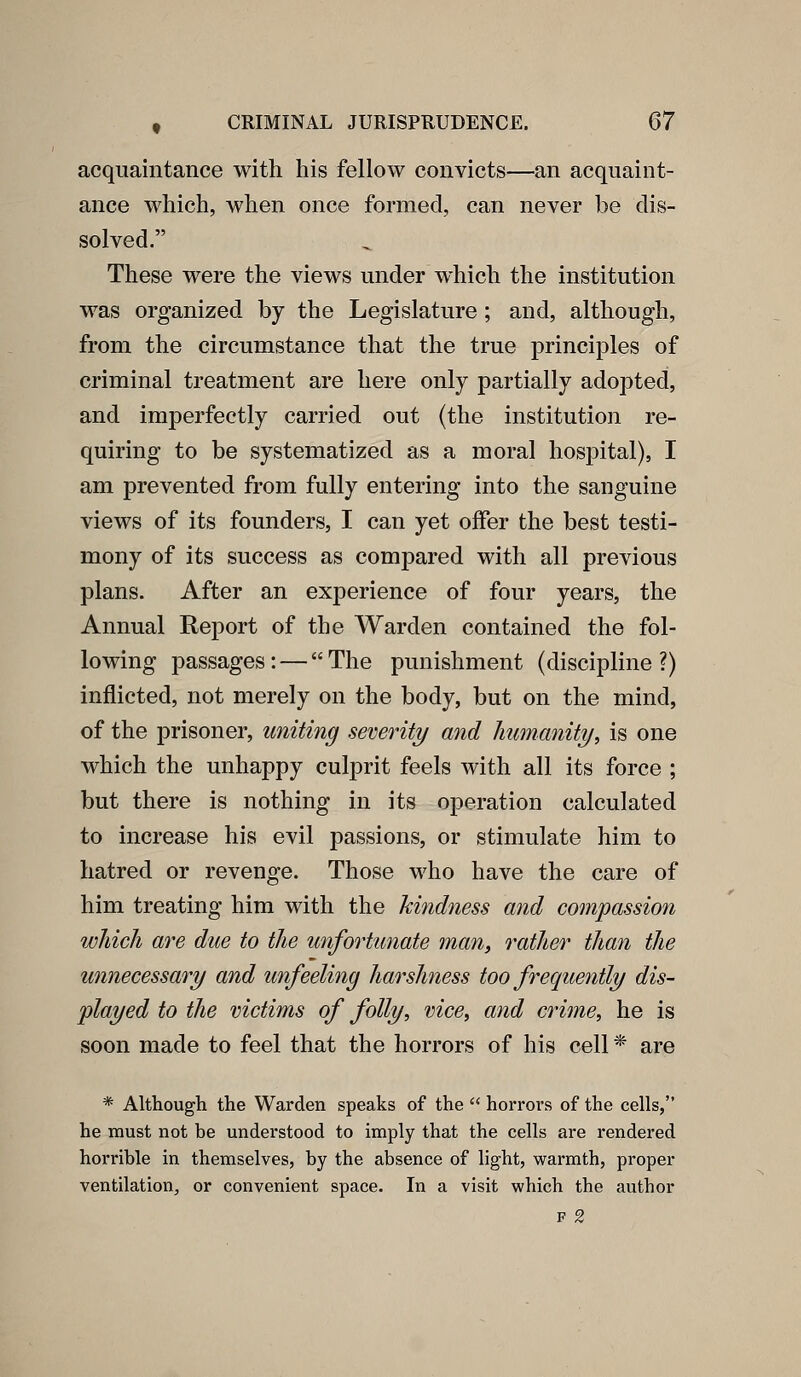 acquaintance with his fellow convicts—an acquaint- ance which, when once formed, can never be dis- solved. These were the views under which the institution was organized by the Legislature ; and, although, from the circumstance that the true principles of criminal treatment are here only partially adopted, and imperfectly carried out (the institution re- quiring to be systematized as a moral hospital), I am prevented from fully entering into the sanguine views of its founders, I can yet offer the best testi- mony of its success as compared with all previous plans. After an experience of four years, the Annual Report of the Warden contained the fol- lowing passages: — The punishment (discipline?) inflicted, not merely on the body, but on the mind, of the prisoner, uniting severity and humanity, is one which the unhappy culprit feels with all its force ; but there is nothing in its operation calculated to increase his evil passions, or stimulate him to hatred or revenge. Those who have the care of him treating him with the Mildness and compassion wliicli are due to the unfortunate man, rather than the unnecessary and unfeeling harshness too frequently dis- played to the victims of folly, vice, and crime, he is soon made to feel that the horrors of his cell * are * Although the Warden speaks of the  horrors of the cells, he must not be understood to imply that the cells are rendered horrible in themselves, by the absence of light, warmth, proper ventilation, or convenient space. In a visit which the author F 2