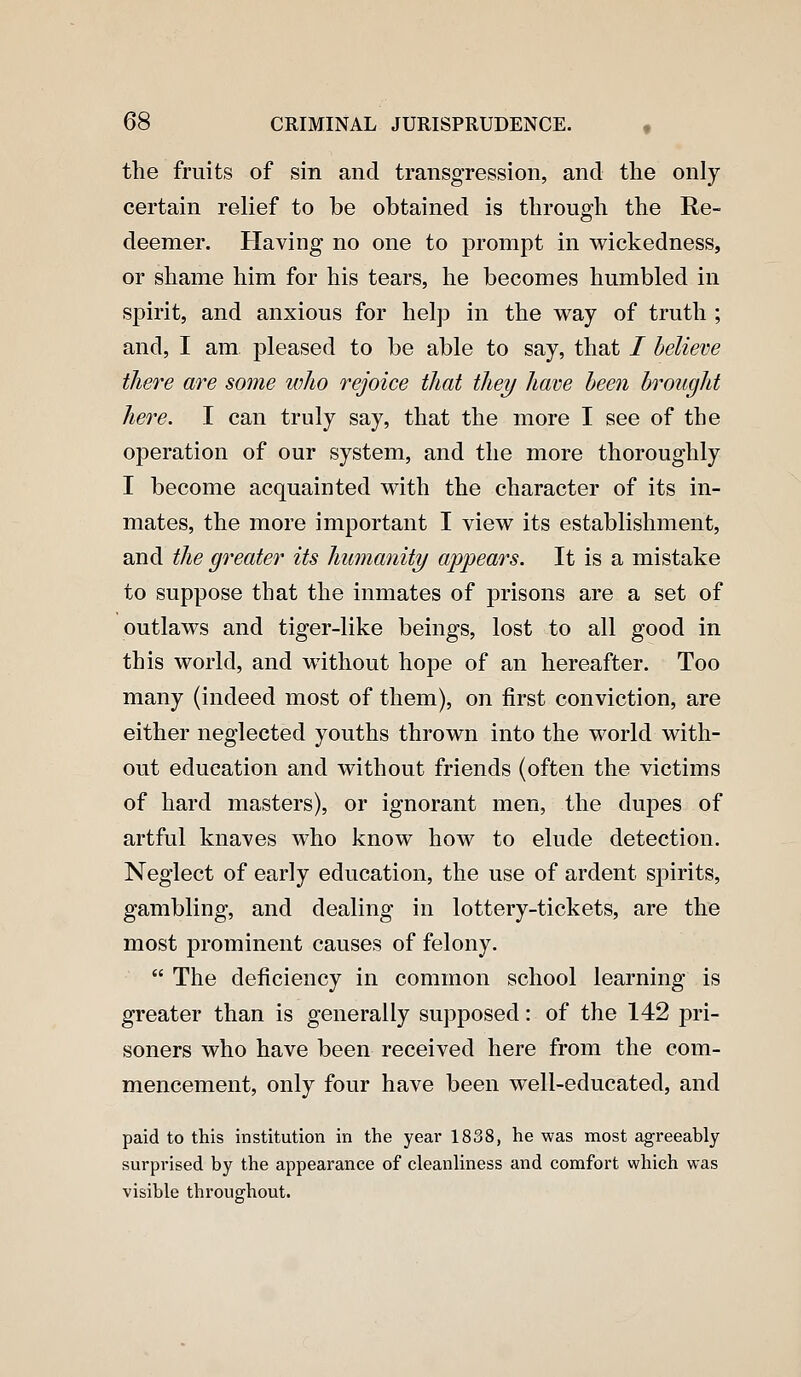 the fruits of sin and transgression, and the only certain relief to be obtained is through the Re- deemer. Having no one to prompt in wickedness, or shame him for his tears, he becomes humbled in spirit, and anxious for help in the way of truth ; and, I am pleased to be able to say, that / believe there are some who rejoice that they have heen brought here. I can truly say, that the more I see of the operation of our system, and the more thoroughly I become acquainted with the character of its in- mates, the more important I view its establishment, and the greater its humanity appears. It is a mistake to suppose that the inmates of prisons are a set of outlaws and tiger-like beings, lost to all good in this world, and without hope of an hereafter. Too many (indeed most of them), on first conviction, are either neglected youths thrown into the world with- out education and without friends (often the victims of hard masters), or ignorant men, the dupes of artful knaves who know how to elude detection. Neglect of early education, the use of ardent spirits, gambling, and dealing in lottery-tickets, are the most prominent causes of felony.  The deficiency in common school learning is greater than is generally supposed: of the 142 pri- soners who have been received here from the com- mencement, only four have been well-educated, and paid to this institution in the year 1838, he was most agreeably surprised by the appearance of cleanliness and comfort which was visible throughout.