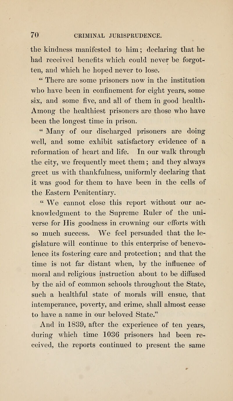 the kindness manifested to him; declaring that he had received benefits which could never be forgot- ten, and which he hoped never to lose.  There are some prisoners now in the institution who have been in confinement for eight years, some six, and some five, and all of them in good health. Among the healthiest prisoners are those who have been the longest time in prison.  Many of our discharged prisoners are doing well, and some exhibit satisfactory evidence of a reformation of heart and life. In our walk through the city, we frequently meet them; and they always greet us with thankfulness, uniformly declaring that it was good for them to have been in the cells of the Eastern Penitentiary.  We cannot close this report without our ac- knowledgment to the Supreme Ruler of the uni- verse for His goodness in crowning our efforts with so much success. We feel persuaded that the le- gislature will continue to this enterprise of benevo- lence its fostering care and protection; and that the time is not far distant when, by the influence of moral and religious instruction about to be diffused by the aid of common schools throughout the State, such a healthful state of morals will ensue, that intemperance, poverty, and crime, shall almost cease to have a name in our beloved State. And in 1839, after the experience of ten years, during which time 1036 prisoners had been re- ceived, the reports continued to present the same