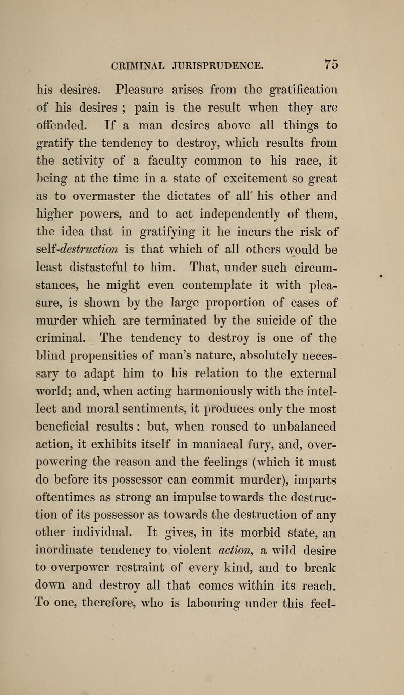 his desires. Pleasure arises from the gratification of his desires ; pain is tlie result when they are offended. If a man desires above all things to gratify the tendency to destroy, which results from the activity of a faculty common to his race, it being at the time in a state of excitement so great as to overmaster the dictates of all' his other and higher powers, and to act independently of them, the idea that in gratifying it he incurs the risk of seU-destructmi is that which of all others would be least distasteful to him. That, under such circum- stances, he might even contemplate it with plea- sure, is shown by the large proportion of cases of murder which are terminated by the suicide of the criminal. The tendency to destroy is one of the blind propensities of man's nature, absolutely neces- sary to adapt him to his relation to the external world; and, when acting harmoniously with the intel- lect and moral sentiments, it produces only the most beneficial results : but, when roused to unbalanced action, it exhibits itself in maniacal fury, and, over- powering the reason and the feelings (which it must do before its possessor can commit murder), imparts oftentimes as strong an impulse towards the destruc- tion of its possessor as towards the destruction of any other individual. It gives, in its morbid state, an inordinate tendency to violent action, a wild desire to overpower restraint of every kind, and to break down and destroy all that comes within its reach. To one, therefore, who is labouring under this feel-