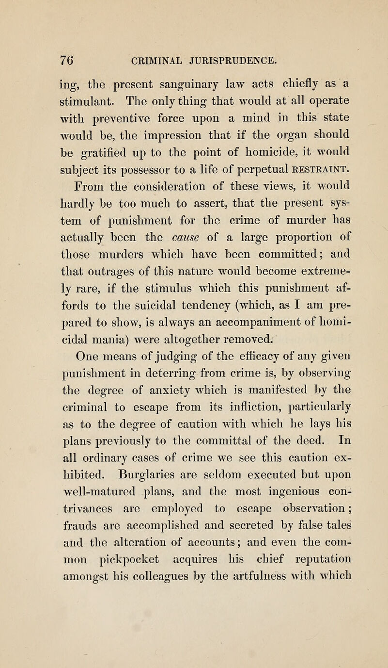 ing, the present sanguinary law acts chiefly as a stimulant. The only thing that would at all operate with preventive force upon a mind in this state would be, the impression that if the organ should be gratified up to the point of homicide, it would subject its possessor to a life of perpetual restraint. From the consideration of these views, it would hardly be too much to assert, that the present sys- tem of punishment for the crime of murder has actually been the cause of a large proportion of those murders which have been committed; and that outrages of this nature would become extreme- ly rare, if the stimulus which this punishment af- fords to the suicidal tendency (which, as I am pre- pared to show, is always an accompaniment of homi- cidal mania) were altogether removed. One means of judging of the efficacy of any given punishment in deterring from crime is, by observing the degree of anxiety which is manifested by the criminal to escape from its infliction, particularly as to the degree of caution with which he lays his plans previously to the committal of the deed. In all ordinary cases of crime we see this caution ex- hibited. Burglaries are seldom executed but ui^on well-matured plans, and the most ingenious con- trivances are employed to escape observation; frauds are accomplished and secreted by false tales and the alteration of accounts; and even the com- mon pickpocket acquires his chief reputation amongst his colleagues by the artfulness with which