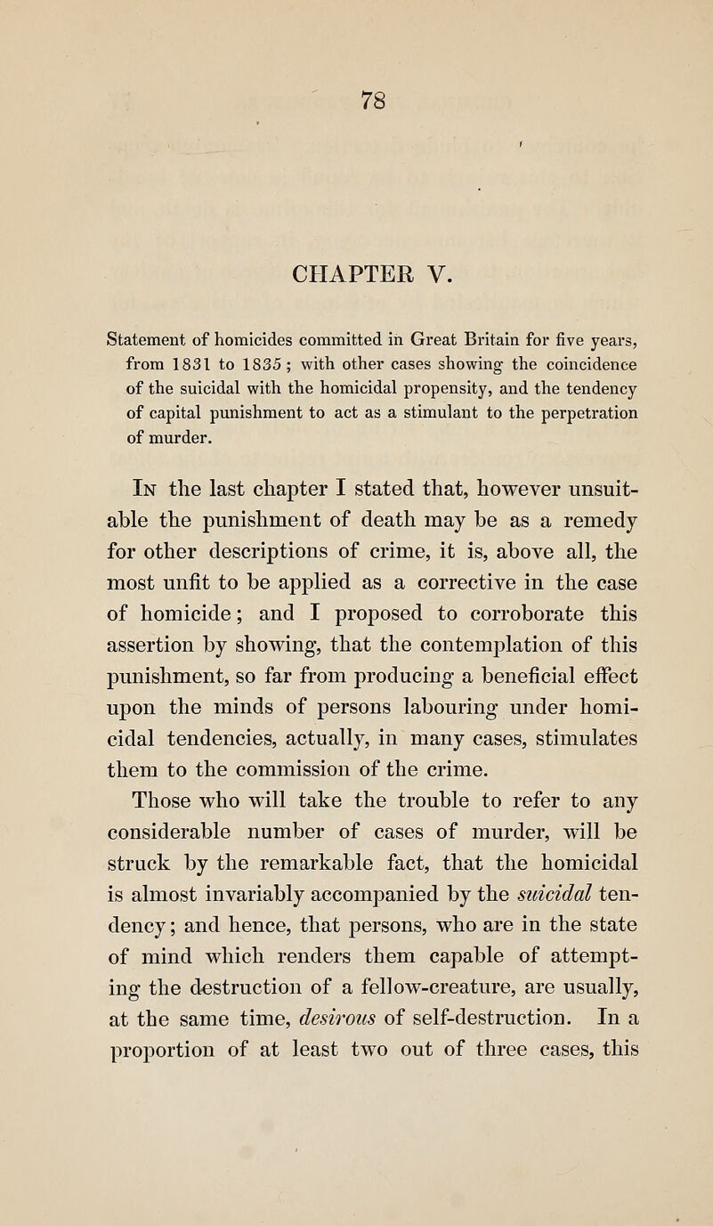 CHAPTER V. Statement of homicides committed in Great Britain for five years, from 1831 to 1835 ; with other cases showing the coincidence of the suicidal with the homicidal propensity, and the tendency of capital punishment to act as a stimulant to the perpetration of murder. In the last cliapter I stated that, however unsuit- able the punishment of death may be as a remedy for other descriptions of crime, it is, above all, the most unfit to be applied as a corrective in the case of homicide; and I proposed to corroborate this assertion by showing, that the contemplation of this punishment, so far from producing a beneficial effect upon the minds of persons labouring under homi- cidal tendencies, actually, in many cases, stimulates them to the commission of the crime. Those who will take the trouble to refer to any considerable number of cases of murder, will be struck by the remarkable fact, that the homicidal is almost invariably accompanied by the suicidal ten- dency ; and hence, that persons, who are in the state of mind which renders them capable of attempt- ing the d'Cstruction of a fellow-creature, are usually, at the same time, desirous of self-destruction. In a proportion of at least two out of three cases, this