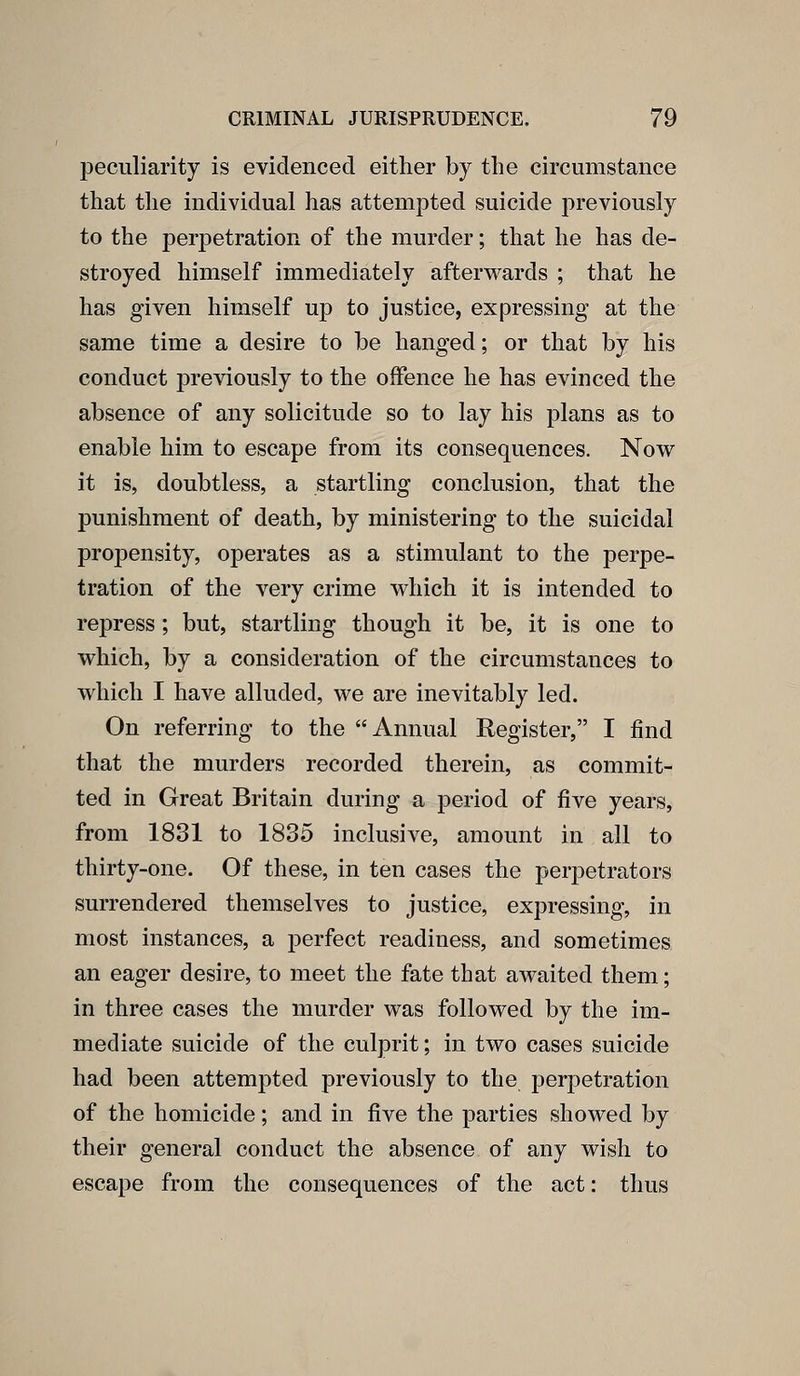 peculiarity is evidenced either by the circumstance that the individual has attempted suicide previously to the per23etration of the murder; that he has de- stroyed himself immediately afterwards ; that he has given himself up to justice, expressing at the same time a desire to be hanged; or that by his conduct previously to the offence he has evinced the absence of any solicitude so to lay his plans as to enable him to escape from its consequences. Now it is, doubtless, a startling conclusion, that the punishment of death, by ministering to the suicidal propensity, operates as a stimulant to the perpe- tration of the very crime which it is intended to repress; but, startling though it be, it is one to which, by a consideration of the circumstances to which I have alluded, we are inevitably led. On referring to the Annual Register, I find that the murders recorded therein, as commit- ted in Great Britain during a period of five years, from 1831 to 1835 inclusive, amount in all to thirty-one. Of these, in ten cases the perpetrators surrendered themselves to justice, expressing, in most instances, a perfect readiness, and sometimes an eager desire, to meet the fate that awaited them; in three cases the murder was followed by the im- mediate suicide of the culprit; in two cases suicide had been attempted previously to the peri^etration of the homicide; and in five the parties showed by their general conduct the absence of any wish to escape from the consequences of the act: thus