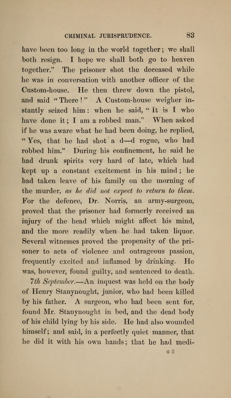 have been too long in the world together; we shall both resign. I hope we shall both go to heaven together. The prisoner shot the deceased while he was in conversation with another officer of the Custom-house. He then threw down the pistol, and said  There !  A Custom-house weigher in- stantly seized him : when he said,  It is I who have done it; I am a robbed man. When asked if he was aware what he had been doing, he replied,  Yes, that he had shot a d—d rogue, who had robbed him. During his confinement, he said he had drunk spirits very hard of late, which had kept up a constant excitement in his mind; he had taken leave of his family on the morning of the murder, as lie did not ea/pect to return to them. For the defence, Dr. Norris, an army-surgeon, proved that the prisoner had formerly received an injury of the head which might affect his mind, and the more readily when he had taken liquor. Several witnesses proved the propensity of the pri- soner to acts of violence and outrageous passion, frequently excited and inflamed by drinking. He was, however, found guilty, and sentenced to death. 7th September.—An inquest was held on the body of Henry Stanynought, junior, who had been killed by his father. A surgeon, who had been sent for, found Mr. Stanynought in bed, and the dead body of his child lying by his side. He had also wounded himself; and said, in a perfectly quiet manner, that he did it with his own hands; that he had medi- G 2