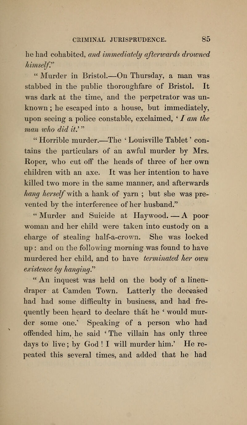 he had cohabited, and immediately afterwards drowned himself.'''  Murder in Bristol.—On Thursday, a man was stabbed in the public thoroughfare of Bristol. It was dark at the time, and the perpetrator w^as un- known ; he escaped into a house, but immediately, upon seeing a police constable, exclaimed, * / am the man who did it.'  Horrible murder.—The ' Louisville Tablet' con- tains the particulars of an awful murder by Mrs. Roper, who cut off the heads of three of her own children with an axe. It was her intention to have killed two more in the same manner, and afterwards ha7ig herself with, a hank of yarn ; but she was pre- vented by the interference of her husband.  Murder and Suicide at Haywood. — A poor woman and her child were taken into custody on a charge of stealing half-a-crown. She was locked up : and on the following morning was found to have murdered her child, and to have terminated her own existence hy hanging''  An inquest w^as held on the body of a linen- draper at Camden Town. Latterly the deceased had had some difficulty in business, and had fre- quently been heard to declare that he ' would mur- der some one. Speaking of a person who had oflfended him, he said ' The villain has only three days to live; by God ! I will murder him.' He re- peated this several times, and added that he had